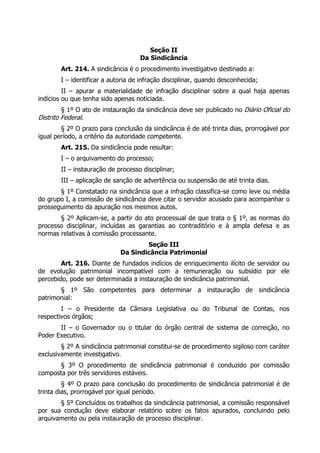 Seção II
Da Sindicância
Art. 214. A sindicância é o procedimento investigativo destinado a:
I – identificar a autoria de infração disciplinar, quando desconhecida;
II – apurar a materialidade de infração disciplinar sobre a qual haja apenas
indícios ou que tenha sido apenas noticiada.
§ 1º O ato de instauração da sindicância deve ser publicado no Diário Oficial do
Distrito Federal.
§ 2º O prazo para conclusão da sindicância é de até trinta dias, prorrogável por
igual período, a critério da autoridade competente.
Art. 215. Da sindicância pode resultar:
I – o arquivamento do processo;
II – instauração de processo disciplinar;
III – aplicação de sanção de advertência ou suspensão de até trinta dias.
§ 1º Constatado na sindicância que a infração classifica-se como leve ou média
do grupo I, a comissão de sindicância deve citar o servidor acusado para acompanhar o
prosseguimento da apuração nos mesmos autos.
§ 2º Aplicam-se, a partir do ato processual de que trata o § 1º, as normas do
processo disciplinar, incluídas as garantias ao contraditório e à ampla defesa e as
normas relativas à comissão processante.
Seção III
Da Sindicância Patrimonial
Art. 216. Diante de fundados indícios de enriquecimento ilícito de servidor ou
de evolução patrimonial incompatível com a remuneração ou subsídio por ele
percebido, pode ser determinada a instauração de sindicância patrimonial.
§ 1º São competentes para determinar a instauração de sindicância
patrimonial:
I – o Presidente da Câmara Legislativa ou do Tribunal de Contas, nos
respectivos órgãos;
II – o Governador ou o titular do órgão central de sistema de correição, no
Poder Executivo.
§ 2º A sindicância patrimonial constitui-se de procedimento sigiloso com caráter
exclusivamente investigativo.
§ 3º O procedimento de sindicância patrimonial é conduzido por comissão
composta por três servidores estáveis.
§ 4º O prazo para conclusão do procedimento de sindicância patrimonial é de
trinta dias, prorrogável por igual período.
§ 5º Concluídos os trabalhos da sindicância patrimonial, a comissão responsável
por sua condução deve elaborar relatório sobre os fatos apurados, concluindo pelo
arquivamento ou pela instauração de processo disciplinar.
 