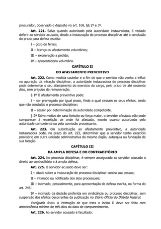 procurador, observado o disposto no art. 168, §§ 2º e 3º.
Art. 221. Salvo quando autorizado pela autoridade instauradora, é vedado
deferir ao servidor acusado, desde a instauração do processo disciplinar até a conclusão
do prazo para defesa escrita:
I – gozo de férias;
II – licença ou afastamento voluntários;
III – exoneração a pedido;
IV – aposentadoria voluntária.
CAPÍTULO II
DO AFASTAMENTO PREVENTIVO
Art. 222. Como medida cautelar e a fim de que o servidor não venha a influir
na apuração da infração disciplinar, a autoridade instauradora do processo disciplinar
pode determinar o seu afastamento do exercício do cargo, pelo prazo de até sessenta
dias, sem prejuízo da remuneração.
§ 1º O afastamento preventivo pode:
I – ser prorrogado por igual prazo, findo o qual cessam os seus efeitos, ainda
que não concluído o processo disciplinar;
II – cessar por determinação da autoridade competente.
§ 2º Salvo motivo de caso fortuito ou força maior, o servidor afastado não pode
comparecer à repartição de onde foi afastado, exceto quanto autorizado pela
autoridade competente ou pela comissão processante.
Art. 223. Em substituição ao afastamento preventivo, a autoridade
instauradora pode, no prazo do art. 222, determinar que o servidor tenha exercício
provisório em outra unidade administrativa do mesmo órgão, autarquia ou fundação de
sua lotação.
CAPÍTULO III
DA AMPLA DEFESA E DO CONTRADITÓRIO
Art. 224. No processo disciplinar, é sempre assegurado ao servidor acusado o
direito ao contraditório e à ampla defesa.
Art. 225. O servidor acusado deve ser:
I – citado sobre a instauração de processo disciplinar contra sua pessoa;
II – intimado ou notificado dos atos processuais;
III – intimado, pessoalmente, para apresentação de defesa escrita, na forma do
art. 245;
IV – intimado da decisão proferida em sindicância ou processo disciplinar, sem
suspensão dos efeitos decorrentes da publicação no Diário Oficial do Distrito Federal.
Parágrafo único. A intimação de que trata o inciso II deve ser feita com
antecedência mínima de três dias da data de comparecimento.
Art. 226. Ao servidor acusado é facultado:
 