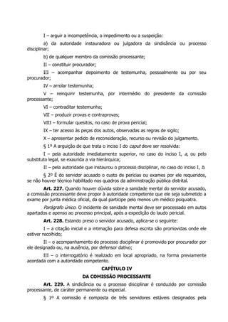 I – arguir a incompetência, o impedimento ou a suspeição:
a) da autoridade instauradora ou julgadora da sindicância ou processo
disciplinar;
b) de qualquer membro da comissão processante;
II – constituir procurador;
III – acompanhar depoimento de testemunha, pessoalmente ou por seu
procurador;
IV – arrolar testemunha;
V – reinquirir testemunha, por intermédio do presidente da comissão
processante;
VI – contraditar testemunha;
VII – produzir provas e contraprovas;
VIII – formular quesitos, no caso de prova pericial;
IX – ter acesso às peças dos autos, observadas as regras de sigilo;
X – apresentar pedido de reconsideração, recurso ou revisão do julgamento.
§ 1º A arguição de que trata o inciso I do caput deve ser resolvida:
I – pela autoridade imediatamente superior, no caso do inciso I, a, ou pelo
substituto legal, se exaurida a via hierárquica;
II – pela autoridade que instaurou o processo disciplinar, no caso do inciso I, b.
§ 2º É do servidor acusado o custo de perícias ou exames por ele requeridos,
se não houver técnico habilitado nos quadros da administração pública distrital.
Art. 227. Quando houver dúvida sobre a sanidade mental do servidor acusado,
a comissão processante deve propor à autoridade competente que ele seja submetido a
exame por junta médica oficial, da qual participe pelo menos um médico psiquiatra.
Parágrafo único. O incidente de sanidade mental deve ser processado em autos
apartados e apenso ao processo principal, após a expedição do laudo pericial.
Art. 228. Estando preso o servidor acusado, aplica-se o seguinte:
I – a citação inicial e a intimação para defesa escrita são promovidas onde ele
estiver recolhido;
II – o acompanhamento do processo disciplinar é promovido por procurador por
ele designado ou, na ausência, por defensor dativo;
III – o interrogatório é realizado em local apropriado, na forma previamente
acordada com a autoridade competente.
CAPÍTULO IV
DA COMISSÃO PROCESSANTE
Art. 229. A sindicância ou o processo disciplinar é conduzido por comissão
processante, de caráter permanente ou especial.
§ 1º A comissão é composta de três servidores estáveis designados pela
 