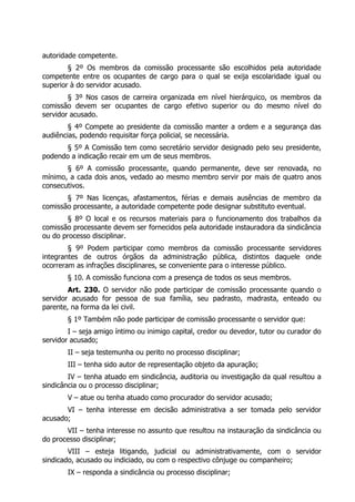 autoridade competente.
§ 2º Os membros da comissão processante são escolhidos pela autoridade
competente entre os ocupantes de cargo para o qual se exija escolaridade igual ou
superior à do servidor acusado.
§ 3º Nos casos de carreira organizada em nível hierárquico, os membros da
comissão devem ser ocupantes de cargo efetivo superior ou do mesmo nível do
servidor acusado.
§ 4º Compete ao presidente da comissão manter a ordem e a segurança das
audiências, podendo requisitar força policial, se necessária.
§ 5º A Comissão tem como secretário servidor designado pelo seu presidente,
podendo a indicação recair em um de seus membros.
§ 6º A comissão processante, quando permanente, deve ser renovada, no
mínimo, a cada dois anos, vedado ao mesmo membro servir por mais de quatro anos
consecutivos.
§ 7º Nas licenças, afastamentos, férias e demais ausências de membro da
comissão processante, a autoridade competente pode designar substituto eventual.
§ 8º O local e os recursos materiais para o funcionamento dos trabalhos da
comissão processante devem ser fornecidos pela autoridade instauradora da sindicância
ou do processo disciplinar.
§ 9º Podem participar como membros da comissão processante servidores
integrantes de outros órgãos da administração pública, distintos daquele onde
ocorreram as infrações disciplinares, se conveniente para o interesse público.
§ 10. A comissão funciona com a presença de todos os seus membros.
Art. 230. O servidor não pode participar de comissão processante quando o
servidor acusado for pessoa de sua família, seu padrasto, madrasta, enteado ou
parente, na forma da lei civil.
§ 1º Também não pode participar de comissão processante o servidor que:
I – seja amigo íntimo ou inimigo capital, credor ou devedor, tutor ou curador do
servidor acusado;
II – seja testemunha ou perito no processo disciplinar;
III – tenha sido autor de representação objeto da apuração;
IV – tenha atuado em sindicância, auditoria ou investigação da qual resultou a
sindicância ou o processo disciplinar;
V – atue ou tenha atuado como procurador do servidor acusado;
VI – tenha interesse em decisão administrativa a ser tomada pelo servidor
acusado;
VII – tenha interesse no assunto que resultou na instauração da sindicância ou
do processo disciplinar;
VIII – esteja litigando, judicial ou administrativamente, com o servidor
sindicado, acusado ou indiciado, ou com o respectivo cônjuge ou companheiro;
IX – responda a sindicância ou processo disciplinar;
 