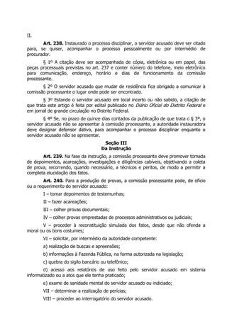 II.
Art. 238. Instaurado o processo disciplinar, o servidor acusado deve ser citado
para, se quiser, acompanhar o processo pessoalmente ou por intermédio de
procurador.
§ 1º A citação deve ser acompanhada de cópia, eletrônica ou em papel, das
peças processuais previstas no art. 237 e conter número do telefone, meio eletrônico
para comunicação, endereço, horário e dias de funcionamento da comissão
processante.
§ 2º O servidor acusado que mudar de residência fica obrigado a comunicar à
comissão processante o lugar onde pode ser encontrado.
§ 3º Estando o servidor acusado em local incerto ou não sabido, a citação de
que trata este artigo é feita por edital publicado no Diário Oficial do Distrito Federal e
em jornal de grande circulação no Distrito Federal.
§ 4º Se, no prazo de quinze dias contados da publicação de que trata o § 3º, o
servidor acusado não se apresentar à comissão processante, a autoridade instauradora
deve designar defensor dativo, para acompanhar o processo disciplinar enquanto o
servidor acusado não se apresentar.
Seção III
Da Instrução
Art. 239. Na fase da instrução, a comissão processante deve promover tomada
de depoimentos, acareações, investigações e diligências cabíveis, objetivando a coleta
de prova, recorrendo, quando necessário, a técnicos e peritos, de modo a permitir a
completa elucidação dos fatos.
Art. 240. Para a produção de provas, a comissão processante pode, de ofício
ou a requerimento do servidor acusado:
I – tomar depoimentos de testemunhas;
II – fazer acareações;
III – colher provas documentais;
IV – colher provas emprestadas de processos administrativos ou judiciais;
V – proceder à reconstituição simulada dos fatos, desde que não ofenda a
moral ou os bons costumes;
VI – solicitar, por intermédio da autoridade competente:
a) realização de buscas e apreensões;
b) informações à Fazenda Pública, na forma autorizada na legislação;
c) quebra do sigilo bancário ou telefônico;
d) acesso aos relatórios de uso feito pelo servidor acusado em sistema
informatizado ou a atos que ele tenha praticado;
e) exame de sanidade mental do servidor acusado ou indiciado;
VII – determinar a realização de perícias;
VIII – proceder ao interrogatório do servidor acusado.
 
