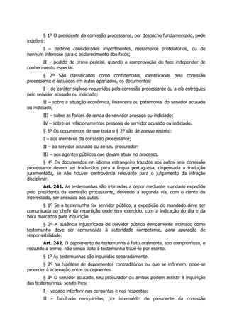 § 1º O presidente da comissão processante, por despacho fundamentado, pode
indeferir:
I – pedidos considerados impertinentes, meramente protelatórios, ou de
nenhum interesse para o esclarecimento dos fatos;
II – pedido de prova pericial, quando a comprovação do fato independer de
conhecimento especial.
§ 2º São classificados como confidenciais, identificados pela comissão
processante e autuados em autos apartados, os documentos:
I – de caráter sigiloso requeridos pela comissão processante ou a ela entregues
pelo servidor acusado ou indiciado;
II – sobre a situação econômica, financeira ou patrimonial do servidor acusado
ou indiciado;
III – sobre as fontes de renda do servidor acusado ou indiciado;
IV – sobre os relacionamentos pessoais do servidor acusado ou indiciado.
§ 3º Os documentos de que trata o § 2º são de acesso restrito:
I – aos membros da comissão processante;
II – ao servidor acusado ou ao seu procurador;
III – aos agentes públicos que devam atuar no processo.
§ 4º Os documentos em idioma estrangeiro trazidos aos autos pela comissão
processante devem ser traduzidos para a língua portuguesa, dispensada a tradução
juramentada, se não houver controvérsia relevante para o julgamento da infração
disciplinar.
Art. 241. As testemunhas são intimadas a depor mediante mandado expedido
pelo presidente da comissão processante, devendo a segunda via, com o ciente do
interessado, ser anexada aos autos.
§ 1º Se a testemunha for servidor público, a expedição do mandado deve ser
comunicada ao chefe da repartição onde tem exercício, com a indicação do dia e da
hora marcados para inquirição.
§ 2º A ausência injustificada de servidor público devidamente intimado como
testemunha deve ser comunicada à autoridade competente, para apuração de
responsabilidade.
Art. 242. O depoimento de testemunha é feito oralmente, sob compromisso, e
reduzido a termo, não sendo lícito à testemunha trazê-lo por escrito.
§ 1º As testemunhas são inquiridas separadamente.
§ 2º Na hipótese de depoimentos contraditórios ou que se infirmem, pode-se
proceder à acareação entre os depoentes.
§ 3º O servidor acusado, seu procurador ou ambos podem assistir à inquirição
das testemunhas, sendo-lhes:
I – vedado interferir nas perguntas e nas respostas;
II – facultado reinquiri-las, por intermédio do presidente da comissão
 