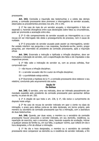 processante.
Art. 243. Concluída a inquirição das testemunhas e a coleta das demais
provas, a comissão processante deve promover o interrogatório do servidor acusado,
observados os procedimentos previstos nos arts. 241 e 242.
§ 1º No caso de mais de um servidor acusado, o interrogatório é feito em
separado e, havendo divergência entre suas declarações sobre fatos ou circunstâncias,
pode ser promovida a acareação entre eles.
§ 2º O não comparecimento do servidor acusado ao interrogatório ou a sua
recusa em ser interrogado não obsta o prosseguimento do processo, nem é causa de
nulidade.
§ 3º O procurador do servidor acusado pode assistir ao interrogatório, sendo-
lhe vedado interferir nas perguntas e nas respostas, facultando-se-lhe, porém, propor
perguntas, por intermédio do presidente da comissão processante, após a inquirição
oficial.
Art. 244. Encerrada a instrução e tipificada a infração disciplinar, deve ser
formulada a indiciação do servidor, com a especificação dos fatos a ele imputados e das
respectivas provas.
§ 1º Não cabe a indiciação do servidor se, com as provas colhidas, ficar
comprovado que:
I – não houve a infração disciplinar;
II – o servidor acusado não foi o autor da infração disciplinar;
III – a punibilidade esteja extinta.
§ 2º Ocorrendo a hipótese do § 1º, a comissão processante deve elaborar o seu
relatório, concluindo pelo arquivamento dos autos.
Seção IV
Da Defesa
Art. 245. O servidor, uma vez indiciado, deve ser intimado pessoalmente por
mandado expedido pelo presidente da comissão processante para apresentar defesa
escrita, no prazo do art. 250.
§ 1º A citação de que trata o art. 238, § 1º, não exclui o cumprimento do
disposto neste artigo.
§ 2º No caso de recusa do servidor indiciado em apor o ciente na cópia da
intimação, o prazo para defesa conta-se da data declarada, em termo próprio, pelo
membro ou secretário da comissão processante que fez a intimação, com a assinatura
de duas testemunhas.
Art. 246. Quando, por duas vezes, o membro ou o secretário da comissão
processante houver procurado o servidor indiciado, em seu domicílio, residência, ou
repartição de exercício, sem o encontrar, deve, havendo suspeita de ocultação, intimar
a qualquer pessoa da família ou, em sua falta, a qualquer vizinho, que voltará em dia e
hora designados, a fim de efetuar a intimação.
§ 1º No dia e hora designados, o membro ou o secretário da comissão
processante deve comparecer ao domicílio ou à residência do servidor indiciado, a fim
 