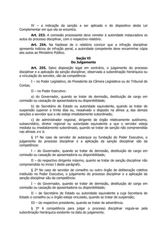 IV – a indicação da sanção a ser aplicada e do dispositivo desta Lei
Complementar em que ela se encontra.
Art. 253. A comissão processante deve remeter à autoridade instauradora os
autos do processo disciplinar, com o respectivo relatório.
Art. 254. Na hipótese de o relatório concluir que a infração disciplinar
apresenta indícios de infração penal, a autoridade competente deve encaminhar cópia
dos autos ao Ministério Público.
Seção VI
Do Julgamento
Art. 255. Salvo disposição legal em contrário, o julgamento do processo
disciplinar e a aplicação da sanção disciplinar, observada a subordinação hierárquica ou
a vinculação do servidor, são da competência:
I – no Poder Legislativo, do Presidente da Câmara Legislativa ou do Tribunal de
Contas;
II – no Poder Executivo:
a) do Governador, quando se tratar de demissão, destituição de cargo em
comissão ou cassação de aposentadoria ou disponibilidade;
b) de Secretário de Estado ou autoridade equivalente, quando se tratar de
suspensão superior a trinta dias ou, ressalvado o disposto na alínea a, das demais
sanções a servidor que a ele esteja imediatamente subordinado;
c) de administrador regional, dirigente de órgão relativamente autônomo,
subsecretário, diretor regional ou autoridade equivalente a que o servidor esteja
mediata ou imediatamente subordinado, quando se tratar de sanção não compreendida
nas alíneas a e b.
§ 1º No caso de servidor de autarquia ou fundação do Poder Executivo, o
julgamento do processo disciplinar e a aplicação da sanção disciplinar são da
competência:
I – do Governador, quando se tratar de demissão, destituição de cargo em
comissão ou cassação de aposentadoria ou disponibilidade;
II – do respectivo dirigente máximo, quanto se tratar de sanção disciplinar não
compreendida no inciso I deste parágrafo.
§ 2º No caso de servidor de conselho ou outro órgão de deliberação coletiva
instituído no Poder Executivo, o julgamento do processo disciplinar e a aplicação da
sanção disciplinar são da competência:
I – do Governador, quando se tratar de demissão, destituição de cargo em
comissão ou cassação de aposentadoria ou disponibilidade;
II – de Secretário de Estado ou autoridade equivalente a cuja Secretaria de
Estado o conselho ou o órgão esteja vinculado, quando se tratar de suspensão;
III – do respectivo presidente, quando se tratar de advertência.
§ 3º A competência para julgar o processo disciplinar regula-se pela
subordinação hierárquica existente na data do julgamento.
 