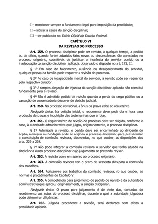 I – mencionar sempre o fundamento legal para imposição da penalidade;
II – indicar a causa da sanção disciplinar;
III – ser publicado no Diário Oficial do Distrito Federal.
CAPÍTULO VI
DA REVISÃO DO PROCESSO
Art. 259. O processo disciplinar pode ser revisto, a qualquer tempo, a pedido
ou de ofício, quando forem aduzidos fatos novos ou circunstâncias não apreciadas no
processo originário, suscetíveis de justificar a inocência do servidor punido ou a
inadequação da sanção disciplinar aplicada, observado o disposto no art. 175, II.
§ 1º Em caso de falecimento, ausência ou desaparecimento do servidor,
qualquer pessoa da família pode requerer a revisão do processo.
§ 2º No caso de incapacidade mental do servidor, a revisão pode ser requerida
pelo respectivo curador.
§ 3º A simples alegação de injustiça da sanção disciplinar aplicada não constitui
fundamento para a revisão.
§ 4º Não é admitido pedido de revisão quando a perda do cargo público ou a
cassação de aposentadoria decorrer de decisão judicial.
Art. 260. No processo revisional, o ônus da prova cabe ao requerente.
Parágrafo único. Na petição inicial, o requerente deve pedir dia e hora para
produção de provas e inquirição das testemunhas que arrolar.
Art. 261. O requerimento de revisão do processo deve ser dirigido, conforme o
caso, à autoridade administrativa que julgou, originariamente, o processo disciplinar.
§ 1º Autorizada a revisão, o pedido deve ser encaminhado ao dirigente do
órgão, autarquia ou fundação onde se originou o processo disciplinar, para providenciar
a constituição de comissão revisora, observadas, no que couber, as disposições dos
arts. 229 a 234.
§ 2º Não pode integrar a comissão revisora o servidor que tenha atuado na
sindicância ou no processo disciplinar cujo julgamento se pretenda revisar.
Art. 262. A revisão corre em apenso ao processo originário.
Art. 263. A comissão revisora tem o prazo de sessenta dias para a conclusão
dos trabalhos.
Art. 264. Aplicam-se aos trabalhos da comissão revisora, no que couber, as
normas e procedimentos do Capítulo V.
Art. 265. A competência para julgamento do pedido de revisão é da autoridade
administrativa que aplicou, originariamente, a sanção disciplinar.
Parágrafo único. O prazo para julgamento é de vinte dias, contados do
recebimento dos autos do processo disciplinar, durante o qual a autoridade julgadora
pode determinar diligências.
Art. 266. Julgada procedente a revisão, será declarada sem efeito a
penalidade aplicada.
 