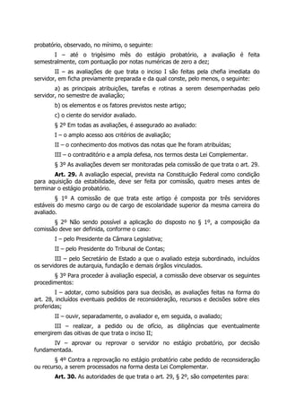 probatório, observado, no mínimo, o seguinte:
I – até o trigésimo mês do estágio probatório, a avaliação é feita
semestralmente, com pontuação por notas numéricas de zero a dez;
II – as avaliações de que trata o inciso I são feitas pela chefia imediata do
servidor, em ficha previamente preparada e da qual conste, pelo menos, o seguinte:
a) as principais atribuições, tarefas e rotinas a serem desempenhadas pelo
servidor, no semestre de avaliação;
b) os elementos e os fatores previstos neste artigo;
c) o ciente do servidor avaliado.
§ 2º Em todas as avaliações, é assegurado ao avaliado:
I – o amplo acesso aos critérios de avaliação;
II – o conhecimento dos motivos das notas que lhe foram atribuídas;
III – o contraditório e a ampla defesa, nos termos desta Lei Complementar.
§ 3º As avaliações devem ser monitoradas pela comissão de que trata o art. 29.
Art. 29. A avaliação especial, prevista na Constituição Federal como condição
para aquisição da estabilidade, deve ser feita por comissão, quatro meses antes de
terminar o estágio probatório.
§ 1º A comissão de que trata este artigo é composta por três servidores
estáveis do mesmo cargo ou de cargo de escolaridade superior da mesma carreira do
avaliado.
§ 2º Não sendo possível a aplicação do disposto no § 1º, a composição da
comissão deve ser definida, conforme o caso:
I – pelo Presidente da Câmara Legislativa;
II – pelo Presidente do Tribunal de Contas;
III – pelo Secretário de Estado a que o avaliado esteja subordinado, incluídos
os servidores de autarquia, fundação e demais órgãos vinculados.
§ 3º Para proceder à avaliação especial, a comissão deve observar os seguintes
procedimentos:
I – adotar, como subsídios para sua decisão, as avaliações feitas na forma do
art. 28, incluídos eventuais pedidos de reconsideração, recursos e decisões sobre eles
proferidas;
II – ouvir, separadamente, o avaliador e, em seguida, o avaliado;
III – realizar, a pedido ou de ofício, as diligências que eventualmente
emergirem das oitivas de que trata o inciso II;
IV – aprovar ou reprovar o servidor no estágio probatório, por decisão
fundamentada.
§ 4º Contra a reprovação no estágio probatório cabe pedido de reconsideração
ou recurso, a serem processados na forma desta Lei Complementar.
Art. 30. As autoridades de que trata o art. 29, § 2º, são competentes para:
 