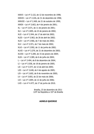XXXVI – Lei nº 2.122, de 12 de novembro de 1998;
XXXVII – Lei nº 2.226, de 31 de dezembro de 1998;
XXXVIII – Lei nº 2.469, de 21 de outubro de 1999;
XXXIX – Lei nº 2.663, de 4 de janeiro de 2001;
XL – Lei nº 2.671, de 11 de janeiro de 2001;
XLI – Lei nº 2.895, de 23 de janeiro de 2002;
XLII – Lei nº 2.944, de 17 de abril de 2002;
XLIII – Lei nº 2.963, de 26 de abril de 2002;
XLIV – Lei nº 2.966, de 7 de maio de 2002;
XLV – Lei nº 2.971, de 7 de maio de 2002;
XLVI – Lei nº 2.992, de 11 de junho de 2002;
XLVII – Lei nº 3.279, de 31 de dezembro de 2003;
XLVIII – Lei nº 3.289, de 15 de janeiro de 2004;
XLIX – Lei nº 3.389, de 6 de julho de 2004;
L – Lei nº 3.494, de 8 de dezembro de 2004;
LI – Lei nº 3.558, de 18 de janeiro de 2005;
LII – Lei nº 3.577, de 12 de abril de 2005;
LIII – Lei nº 3.648, de 4 de agosto de 2005;
LIV – Lei nº 3.692, de 8 de novembro de 2005;
LV – Lei nº 3.855, de 22 de maio de 2006;
LVI – Lei nº 3.894, de 12 de julho de 2006;
LVII – Lei nº 4.477, de 1º de junho de 2010.
Brasília, 23 de dezembro de 2011
124º da República e 52º de Brasília
AGNELO QUEIROZ
 