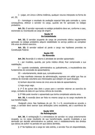 I – julgar, em única e última instância, qualquer recurso interposto na forma do
art. 29;
II – homologar o resultado da avaliação especial feita pela comissão e, como
consequência, efetivar o servidor no cargo, quando ele for aprovado no estágio
probatório.
Art. 31. O servidor reprovado no estágio probatório deve ser, conforme o caso,
exonerado ou reconduzido ao cargo de origem.
Seção VI
Da Estabilidade
Art. 32. O servidor ocupante de cargo de provimento efetivo regularmente
aprovado no estágio probatório adquire estabilidade no serviço público ao completar
três anos de efetivo exercício.
Art. 33. O servidor estável só perde o cargo nas hipóteses previstas na
Constituição Federal.
Seção VII
Da Reversão
Art. 34. Reversão é o retorno à atividade de servidor aposentado:
I – por invalidez, quando, por junta médica oficial, ficar comprovada a sua
reabilitação;
II – quando constatada, administrativa ou judicialmente, a insubsistência dos
fundamentos de concessão da aposentadoria;
III – voluntariamente, desde que, cumulativamente:
a) haja manifesto interesse da administração, expresso em edital que fixe os
critérios de reversão voluntária aos interessados que estejam em igual situação;
b) tenham decorrido menos de cinco anos da data de aposentadoria;
c) haja cargo vago.
§ 1º É de quinze dias úteis o prazo para o servidor retornar ao exercício do
cargo, contados da data em que tomou ciência da reversão.
§ 2º Não pode reverter o aposentado que tenha completado setenta anos.
Art. 35. A reversão deve ser feita no mesmo cargo ou no cargo resultante de
sua transformação.
Parágrafo único. Nas hipóteses do art. 34, I e II, encontrando-se provido o
cargo, o servidor deve exercer suas atribuições como excedente, até a ocorrência de
vaga.
Seção VIII
Da Reintegração
Art. 36. A reintegração é a reinvestidura do servidor no cargo anteriormente
ocupado, ou no cargo resultante de sua transformação, quando invalidada a sua
demissão por decisão administrativa ou judicial, com o restabelecimento dos direitos
que deixou de auferir no período em que esteve demitido.
§ 1º Na hipótese de o cargo ter sido extinto, o servidor fica em disponibilidade,
 