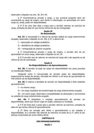 observado o disposto nos arts. 38, 39 e 40.
§ 2º Encontrando-se provido o cargo, o seu eventual ocupante deve ser
reconduzido ao cargo de origem, sem direito a indenização, ou aproveitado em outro
cargo ou, ainda, posto em disponibilidade.
§ 3º É de cinco dias úteis o prazo para o servidor retornar ao exercício do
cargo, contados da data em que tomou ciência do ato de reintegração.
Seção IX
Da Recondução
Art. 37. A recondução é o retorno do servidor estável ao cargo anteriormente
ocupado, observado o disposto no art. 202, § 3º, e decorre de:
I – reprovação em estágio probatório;
II – desistência de estágio probatório;
III – reintegração do anterior ocupante.
§ 1º Encontrando-se provido o cargo de origem, o servidor tem de ser
aproveitado em outro cargo, observado o disposto no art. 39.
§ 2º O servidor tem de retornar ao exercício do cargo até o dia seguinte ao da
ciência do ato de recondução.
Seção X
Da Disponibilidade e do Aproveitamento
Art. 38. O servidor só pode ser posto em disponibilidade nos casos previstos
na Constituição Federal.
Parágrafo único. A remuneração do servidor posto em disponibilidade,
proporcional ao tempo de serviço, não pode ser inferior a um terço do que percebia no
mês anterior ao da disponibilidade.
Art. 39. O retorno à atividade de servidor em disponibilidade é feito mediante
aproveitamento:
I – no mesmo cargo;
II – em cargo resultante da transformação do cargo anteriormente ocupado;
III – em outro cargo, observada a compatibilidade de atribuições e vencimentos
ou subsídio do cargo anteriormente ocupado.
Art. 40. É obrigatório o imediato aproveitamento de servidor em
disponibilidade, assim que houver vaga em órgão, autarquia ou fundação.
§ 1º É de trinta dias o prazo para o servidor retornar ao exercício, contados da
data em que tomou ciência do aproveitamento.
§ 2º Deve ser tornado sem efeito o aproveitamento e ser cassada a
disponibilidade, se o servidor não retornar ao exercício no prazo do § 1º, salvo se por
doença comprovada por junta médica oficial.
CAPÍTULO II
DOS REMANEJAMENTOS
Seção I
 