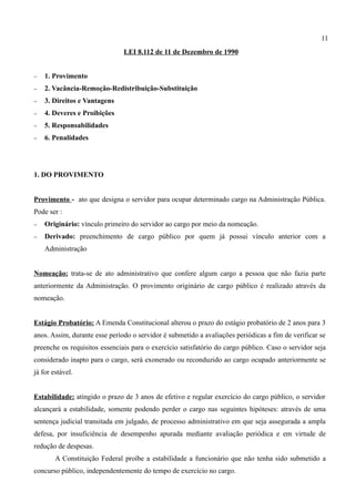 11
                               LEI 8.112 de 11 de Dezembro de 1990


−   1. Provimento
−   2. Vacância-Remoção-Redistribuição-Substituição
−   3. Direitos e Vantagens
−   4. Deveres e Proibições
−   5. Responsabilidades
−   6. Penalidades




1. DO PROVIMENTO


Provimento - ato que designa o servidor para ocupar determinado cargo na Administração Pública.
Pode ser :
−   Originário: vínculo primeiro do servidor ao cargo por meio da nomeação.
−   Derivado: preenchimento de cargo público por quem já possui vínculo anterior com a
    Administração


Nomeação: trata-se de ato administrativo que confere algum cargo a pessoa que não fazia parte
anteriormente da Administração. O provimento originário de cargo público é realizado através da
nomeação.


Estágio Probatório: A Emenda Constitucional alterou o prazo do estágio probatório de 2 anos para 3
anos. Assim, durante esse período o servidor é submetido a avaliações periódicas a fim de verificar se
preenche os requisitos essenciais para o exercício satisfatório do cargo público. Caso o servidor seja
considerado inapto para o cargo, será exonerado ou reconduzido ao cargo ocupado anteriormente se
já for estável.


Estabilidade: atingido o prazo de 3 anos de efetivo e regular exercício do cargo público, o servidor
alcançará a estabilidade, somente podendo perder o cargo nas seguintes hipóteses: através de uma
sentença judicial transitada em julgado, de processo administrativo em que seja assegurada a ampla
defesa, por insuficiência de desempenho apurada mediante avaliação periódica e em virtude de
redução de despesas.
        A Constituição Federal proíbe a estabilidade a funcionário que não tenha sido submetido a
concurso público, independentemente do tempo de exercício no cargo.
 