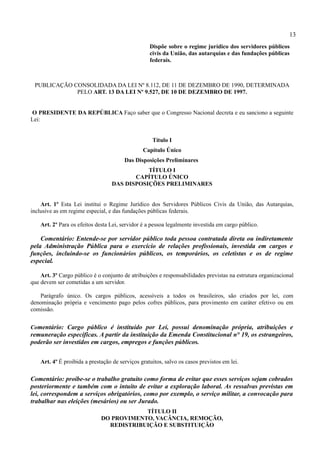 13
                                                   Dispõe sobre o regime jurídico dos servidores públicos
                                                   civis da União, das autarquias e das fundações públicas
                                                   federais.



 PUBLICAÇÃO CONSOLIDADA DA LEI Nº 8.112, DE 11 DE DEZEMBRO DE 1990, DETERMINADA
             PELO ART. 13 DA LEI Nº 9.527, DE 10 DE DEZEMBRO DE 1997.


O PRESIDENTE DA REPÚBLICA Faço saber que o Congresso Nacional decreta e eu sanciono a seguinte
Lei:


                                                    Título I
                                                Capítulo Único
                                        Das Disposições Preliminares
                                             TÍTULO I
                                         CAPÍTULO ÚNICO
                                  DAS DISPOSIÇÕES PRELIMINARES


    Art. 1º Esta Lei institui o Regime Jurídico dos Servidores Públicos Civis da União, das Autarquias,
inclusive as em regime especial, e das fundações públicas federais.

    Art. 2º Para os efeitos desta Lei, servidor é a pessoa legalmente investida em cargo público.

    Comentário: Entende-se por servidor público toda pessoa contratada direta ou indiretamente
pela Administração Pública para o exercício de relações profissionais, investida em cargos e
funções, incluindo-se os funcionários públicos, os temporários, os celetistas e os de regime
especial.

    Art. 3º Cargo público é o conjunto de atribuições e responsabilidades previstas na estrutura organizacional
que devem ser cometidas a um servidor.

   Parágrafo único. Os cargos públicos, acessíveis a todos os brasileiros, são criados por lei, com
denominação própria e vencimento pago pelos cofres públicos, para provimento em caráter efetivo ou em
comissão.


Comentário: Cargo público é instituído por Lei, possui denominação própria, atribuições e
remuneração específicas. A partir da instituição da Emenda Constitucional n° 19, os estrangeiros,
poderão ser investidos em cargos, empregos e funções públicos.


    Art. 4º É proibida a prestação de serviços gratuitos, salvo os casos previstos em lei.

Comentário: proíbe-se o trabalho gratuito como forma de evitar que esses serviços sejam cobrados
posteriormente e também com o intuito de evitar a exploração laboral. As ressalvas previstas em
lei, correspondem a serviços obrigatórios, como por exemplo, o serviço militar, a convocação para
trabalhar nas eleições (mesários) ou ser Jurado.
                                          TÍTULO II
                              DO PROVIMENTO, VACÂNCIA, REMOÇÃO,
                                REDISTRIBUIÇÃO E SUBSTITUIÇÃO
 
