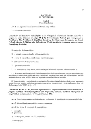 14

                                                CAPÍTULO I
                                              DO PROVIMENTO

                                                    Seção I
                                               Disposições Gerais

    Art. 5º São requisitos básicos para investidura em cargo público:

    I - a nacionalidade brasileira;


Comentário: aos brasileiros naturalizados e aos portugueses equiparados não são acessíveis os
cargos que estão dispostos no artigo 12, § 3º, da Constituição Federal, que correspondem a
Presidente e Vice-Presidente da República, Presidente da Câmara dos Deputados e do Senado
Federal, Ministro do STF, carreira diplomática e Oficiais das Forças Armadas e seus assentos no
Conselho da República.


    II - o gozo dos direitos políticos;

    III - a quitação com as obrigações militares e eleitorais;

    IV - o nível de escolaridade exigido para o exercício do cargo;

    V - a idade mínima de 18 (dezoito) anos;

    VI - aptidão física e mental.

    § 1º As atribuições do cargo podem justificar a exigência de outros requisitos estabelecidos em lei.

    § 2º Às pessoas portadoras de deficiência é assegurado o direito de se inscrever em concurso público para
provimento de cargo cujas atribuições sejam compatíveis com a deficiência de que são portadoras; para tais
pessoas serão reservadas até 20% (vinte por cento) das vagas oferecidas no concurso.

   § 3º As universidades e instituições de pesquisa científica e tecnológica federais poderão prover seus cargos
com professores, técnicos e cientistas estrangeiros, de acordo com as normas e os procedimentos desta Lei.
(Incluído pela Lei nº 9.515, de 20.11.97)

Comentário: A Lei 9.515/97, possibilita o provimento de cargos das universidades e instituições de
pesquisa científica e tecnológica federais com professores, técnicos e cientistas estrangeiros, em
conformidade com as normas e os procedimentos do RJU.

    Art. 6º O provimento dos cargos públicos far-se-á mediante ato da autoridade competente de cada Poder.

    Art. 7º A investidura do cargo público ocorrerá com a posse.

    Art. 8º São formas de provimento de cargo público:

    I – nomeação;
    II – promoção;

    III e IV Revogados pela Lei nº 9.527, de 10.12.97;

    V – readaptação;
 