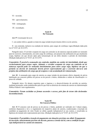 15

    VI – reversão;

    VII – aproveitamento;

    VIII – reintegração;

    IX - recondução.

                                                  Seção II
                                                Da Nomeação

    Art. 9º A nomeação far-se-á:

    I - em caráter efetivo, quando se tratar de cargo isolado de provimento efetivo ou de carreira;

    II - em comissão, inclusive na condição de interino, para cargos de confiança vagos.(Redação dada pela
Lei nº 9.527, de 10.12.97)

    Parágrafo único. O servidor ocupante de cargo em comissão ou de natureza especial poderá ser nomeado
para ter exercício, interinamente, em outro cargo de confiança, sem prejuízo das atribuições do que atualmente
ocupa, hipótese em que deverá optar pela remuneração de um deles durante o período da interinidade.
(Redação dada pela Lei nº 9.527, de 10.12.97)

Comentário: É possível a nomeação em comissão, também em caráter de interinidade, desde que
exclusivamente para cargos vagos. Ademais, o servidor ocupante de cargo em comissão ou de
natureza especial pode ser nomeado interinamente para outro cargo vago, hipótese em que a
portaria ou decreto de nomeação deverá prever expressamente que o exercício dar-se-á sem
prejuízo das atribuições do cargo que já ocupava e sem acumulação de remuneração.

    Art. 10 A nomeação para cargo de carreira ou cargo isolado de provimento efetivo depende de prévia
habilitação em concurso público de provas ou de provas e títulos, obedecidos a ordem de classificação e o
prazo de validade.

   Parágrafo único. Os demais requisitos para o ingresso e o desenvolvimento do servidor na carreira,
mediante promoção, serão estabelecidos pela lei que fixar as diretrizes do sistema de carreira na Administração
Pública Federal e seus regulamentos.

Comentário: Foram excluídas as formas ascensão e acesso, pelo fato de terem sido declaradas
inconstitucionais.


                                                 Seção III
                                            Do Concurso Público

    Art. 11 O concurso será de provas ou de provas e títulos, podendo ser realizado em 2 (duas) etapas,
conforme dispuserem a lei e o regulamento do respectivo plano de carreira, condicionada a inscrição do
candidato ao pagamento do valor fixado no edital, quando indispensável ao seu custeio, e ressalvadas as
hipóteses de isenção nele expressamente previstas. (Redação dada pela Lei nº 9.527, de 10.12.97)


Comentário: É permitida a isenção de pagamento em situações previstas em edital. O pagamento
de inscrição, anteriormente previsto em decreto, passou a constar da lei, com a condição de que
seja indispensável ao custeio do concurso.
 