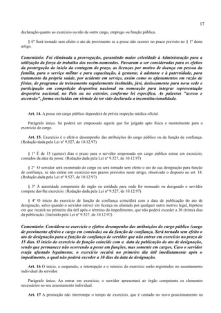 17
declaração quanto ao exercício ou não de outro cargo, emprego ou função pública.

     § 6º Será tornado sem efeito o ato de provimento se a posse não ocorrer no prazo previsto no § 1º deste
artigo.

Comentário: Foi eliminada a prorrogação, garantindo maior celeridade à Administração para a
utilização da força de trabalho dos recém-nomeados. Passaram a ser consideradas para os efeitos
da postergação do início da contagem do prazo, as licenças por motivo de doença em pessoa da
família, para o serviço militar e para capacitação, à gestante, à adotante e à paternidade, para
tratamento da própria saúde, por acidente em serviço, assim como os afastamentos em razão de
férias, de programa de treinamento regularmente instituído, júri, deslocamento para nova sede e
participação em competição desportiva nacional ou nomeação para integrar representação
desportiva nacional, no País ou no exterior, conforme lei específica. As palavras "acesso e
ascensão", forma excluídas em virtude de ter sido declarada a inconstitucionalidade.


    Art. 14. A posse em cargo público dependerá de prévia inspeção médica oficial.

    Parágrafo único. Só poderá ser empossado aquele que for julgado apto física e mentalmente para o
exercício do cargo.

   Art. 15. Exercício é o efetivo desempenho das atribuições do cargo público ou da função de confiança.
(Redação dada pela Lei nº 9.527, de 10.12.97)

    § 1º É de 15 (quinze) dias o prazo para o servidor empossado em cargo público entrar em exercício,
contados da data da posse. (Redação dada pela Lei nº 9.527, de 10.12.97)

    § 2º O servidor será exonerado do cargo ou será tornado sem efeito o ato de sua designação para função
de confiança, se não entrar em exercício nos prazos previstos neste artigo, observado o disposto no art. 18.
(Redação dada pela Lei nº 9.527, de 10.12.97)

   § 3º À autoridade competente do órgão ou entidade para onde for nomeado ou designado o servidor
compete dar-lhe exercício. (Redação dada pela Lei nº 9.527, de 10.12.97)

    § 4º O início do exercício de função de confiança coincidirá com a data de publicação do ato de
designação, salvo quando o servidor estiver em licença ou afastado por qualquer outro motivo legal, hipótese
em que recairá no primeiro dia útil após o término do impedimento, que não poderá exceder a 30 (trinta) dias
da publicação. (Incluído pela Lei nº 9.527, de 10.12.97)

Comentário: Considera-se exercício o efetivo desempenho das atribuições do cargo público (cargo
de provimento efetivo e cargo em comissão) ou da função de confiança. Será tornado sem efeito o
ato de designação para a função de confiança de servidor que não entrar em exercício no prazo de
15 dias. O início do exercício de função coincide com a data de publicação do ato de designação,
sendo que permanece não ocorrendo a posse em funções, mas somente em cargos. Caso o servidor
esteja afastado legalmente, o exercício recairá no primeiro dia útil imediatamente após o
impedimento, o qual não poderá exceder a 30 dias da data de designação.

    Art. 16 O início, a suspensão, a interrupção e o reinício do exercício serão registrados no assentamento
individual do servidor.

    Parágrafo único. Ao entrar em exercício, o servidor apresentará ao órgão competente os elementos
necessários ao seu assentamento individual.

    Art. 17 A promoção não interrompe o tempo de exercício, que é contado no novo posicionamento na
 