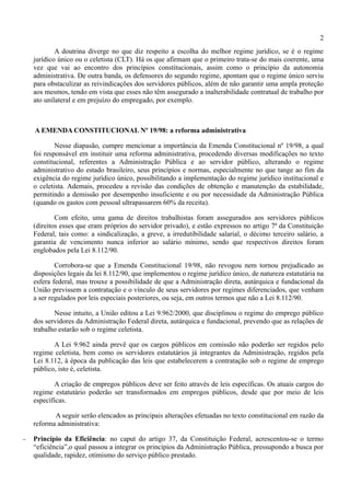 2
            A doutrina diverge no que diz respeito a escolha do melhor regime jurídico, se é o regime
    jurídico único ou o celetista (CLT). Há os que afirmam que o primeiro trata-se do mais coerente, uma
    vez que vai ao encontro dos princípios constitucionais, assim como o princípio da autonomia
    administrativa. De outra banda, os defensores do segundo regime, apontam que o regime único serviu
    para obstaculizar as reivindicações dos servidores públicos, além de não garantir uma ampla proteção
    aos mesmos, tendo em vista que esses não têm assegurado a inalterabilidade contratual de trabalho por
    ato unilateral e em prejuízo do empregado, por exemplo.



    A EMENDA CONSTITUCIONAL Nº 19/98: a reforma administrativa

            Nesse diapasão, cumpre mencionar a importância da Emenda Constitucional nº 19/98, a qual
    foi responsável em instituir uma reforma administrativa, procedendo diversas modificações no texto
    constitucional, referentes a Administração Pública e ao servidor público, alterando o regime
    administrativo do estado brasileiro, seus princípios e normas, especialmente no que tange ao fim da
    exigência do regime jurídico único, possibilitando a implementação do regime jurídico institucional e
    o celetista. Ademais, procedeu a revisão das condições de obtenção e manutenção da estabilidade,
    permitindo a demissão por desempenho insuficiente e ou por necessidade da Administração Pública
    (quando os gastos com pessoal ultrapassarem 60% da receita).

            Com efeito, uma gama de direitos trabalhistas foram assegurados aos servidores públicos
    (direitos esses que eram próprios do servidor privado), e estão expressos no artigo 7ª da Constituição
    Federal, tais como: a sindicalização, a greve, a irredutibilidade salarial, o décimo terceiro salário, a
    garantia de vencimento nunca inferior ao salário mínimo, sendo que respectivos direitos foram
    englobados pela Lei 8.112/90.

            Corrobora-se que a Emenda Constitucional 19/98, não revogou nem tornou prejudicado as
    disposições legais da lei 8.112/90, que implementou o regime jurídico único, de natureza estatutária na
    esfera federal, mas trouxe a possibilidade de que a Administração direta, autárquica e fundacional da
    União previssem a contratação e o vínculo de seus servidores por regimes diferenciados, que venham
    a ser regulados por leis especiais posteriores, ou seja, em outros termos que não a Lei 8.112/90.

           Nesse intuito, a União editou a Lei 9.962/2000, que disciplinou o regime do emprego público
    dos servidores da Administração Federal direta, autárquica e fundacional, prevendo que as relações de
    trabalho estarão sob o regime celetista.

           A Lei 9.962 ainda prevê que os cargos públicos em comissão não poderão ser regidos pelo
    regime celetista, bem como os servidores estatutários já integrantes da Administração, regidos pela
    Lei 8.112, à época da publicação das leis que estabelecerem a contratação sob o regime de emprego
    público, isto é, celetista.

           A criação de empregos públicos deve ser feito através de leis específicas. Os atuais cargos do
    regime estatutário poderão ser transformados em empregos públicos, desde que por meio de leis
    específicas.

           A seguir serão elencados as principais alterações efetuadas no texto constitucional em razão da
    reforma administrativa:

−   Princípio da Eficiência: no caput do artigo 37, da Constituição Federal, acrescentou-se o termo
    “eficiência”,o qual passou a integrar os princípios da Administração Pública, pressupondo a busca por
    qualidade, rapidez, otimismo do serviço público prestado.
 
