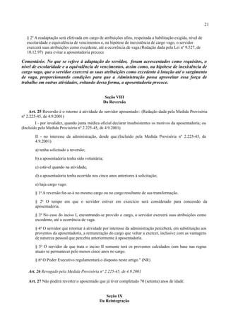 21

   § 2º A readaptação será efetivada em cargo de atribuições afins, respeitada a habilitação exigida, nível de
   escolaridade e equivalência de vencimentos e, na hipótese de inexistência de cargo vago, o servidor
   exercerá suas atribuições como excedente, até a ocorrência de vaga.(Redação dada pela Lei nº 9.527, de
   10.12.97) para evitar a aposentadoria precoce

Comentário: No que se refere à adaptação do servidor, foram acrescentados como requisitos, o
nível de escolaridade e a equivalência de vencimentos, assim como, na hipótese de inexistência de
cargo vago, que o servidor exercerá as suas atribuições como excedente à lotação até o surgimento
de vaga, proporcionando condições para que a Administração possa aproveitar essa força de
trabalho em outras atividades, evitando dessa forma, a aposentadoria precoce.


                                                     Seção VIII
                                                    Da Reversão

    Art. 25 Reversão é o retorno à atividade de servidor aposentado:: (Redação dada pela Medida Provisória
nº 2.225-45, de 4.9.2001)
        I - por invalidez, quando junta médica oficial declarar insubsistentes os motivos da aposentadoria; ou
(Incluído pela Medida Provisória nº 2.225-45, de 4.9.2001)

        II - no interesse da administração, desde que:(Incluído pela Medida Provisória nº 2.225-45, de
        4.9.2001)

        a) tenha solicitado a reversão;

        b) a aposentadoria tenha sido voluntária;

        c) estável quando na atividade;

        d) a aposentadoria tenha ocorrido nos cinco anos anteriores à solicitação;

        e) haja cargo vago.

        § 1o A reversão far-se-á no mesmo cargo ou no cargo resultante de sua transformação.

        § 2o O tempo em que o servidor estiver em exercício será considerado para concessão da
        aposentadoria.

        § 3o No caso do inciso I, encontrando-se provido o cargo, o servidor exercerá suas atribuições como
        excedente, até a ocorrência de vaga.

        § 4o O servidor que retornar à atividade por interesse da administração perceberá, em substituição aos
        proventos da aposentadoria, a remuneração do cargo que voltar a exercer, inclusive com as vantagens
        de natureza pessoal que percebia anteriormente à aposentadoria.

        § 5o O servidor de que trata o inciso II somente terá os proventos calculados com base nas regras
        atuais se permanecer pelo menos cinco anos no cargo.

        § 6o O Poder Executivo regulamentará o disposto neste artigo." (NR)

    Art. 26 Revogado pela Medida Provisória nº 2.225-45, de 4.9.2001

    Art. 27 Não poderá reverter o aposentado que já tiver completado 70 (setenta) anos de idade.


                                                  Seção IX
                                               Da Reintegração
 