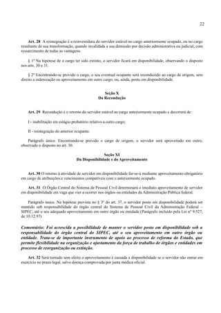 22


    Art. 28 A reintegração é a reinvestidura do servidor estável no cargo anteriormente ocupado, ou no cargo
resultante de sua transformação, quando invalidada a sua demissão por decisão administrativa ou judicial, com
ressarcimento de todas as vantagens.

    § 1º Na hipótese de o cargo ter sido extinto, o servidor ficará em disponibilidade, observando o disposto
nos arts. 30 e 31.

    § 2º Encontrando-se provido o cargo, o seu eventual ocupante será reconduzido ao cargo de origem, sem
direito a indenização ou aproveitamento em outro cargo, ou, ainda, posto em disponibilidade.


                                                   Seção X
                                                Da Recondução


    Art. 29 Recondução é o retorno do servidor estável ao cargo anteriormente ocupado e decorrerá de:

    I - inabilitação em estágio probatório relativo a outro cargo;

    II - reintegração do anterior ocupante.

    Parágrafo único. Encontrando-se provido o cargo de origem, o servidor será aproveitado em outro,
observado o disposto no art. 30.

                                                 Seção XI
                                  Da Disponibilidade e do Aproveitamento


   Art. 30 O retorno à atividade de servidor em disponibilidade far-se-á mediante aproveitamento obrigatório
em cargo de atribuições e vencimentos compatíveis com o anteriormente ocupado.

   Art. 31 O Órgão Central do Sistema de Pessoal Civil determinará o imediato aproveitamento de servidor
em disponibilidade em vaga que vier a ocorrer nos órgãos ou entidades da Administração Pública federal.

    Parágrafo único. Na hipótese prevista no § 3º do art. 37, o servidor posto em disponibilidade poderá ser
mantido sob responsabilidade do órgão central do Sistema de Pessoal Civil da Administração Federal –
SIPEC, até o seu adequado aproveitamento em outro órgão ou entidade.(Parágrafo incluído pela Lei nº 9.527,
de 10.12.97)

Comentário: Foi acrescida a possibilidade de manter o servidor posto em disponibilidade sob a
responsabilidade do órgão central do SIPEC, até o seu aproveitamento em outro órgão ou
entidade. Trata-se de importante instrumento de apoio ao processo de reforma do Estado, que
permite flexibilidade na organização e ajustamento da força de trabalho de órgãos e entidades em
processo de reorganização ou extinção.

    Art. 32 Será tornado sem efeito o aproveitamento e cassada a disponibilidade se o servidor não entrar em
exercício no prazo legal, salvo doença comprovada por junta médica oficial.
 