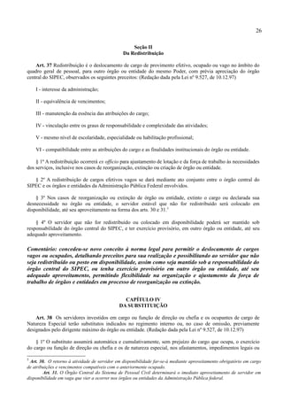 26

                                                   Seção II
                                               Da Redistribuição

    Art. 37 Redistribuição é o deslocamento de cargo de provimento efetivo, ocupado ou vago no âmbito do
quadro geral de pessoal, para outro órgão ou entidade do mesmo Poder, com prévia apreciação do órgão
central do SIPEC, observados os seguintes preceitos: (Redação dada pela Lei nº 9.527, de 10.12.97)

    I - interesse da administração;

    II - equivalência de vencimentos;

    III - manutenção da essência das atribuições do cargo;

    IV - vinculação entre os graus de responsabilidade e complexidade das atividades;

    V - mesmo nível de escolaridade, especialidade ou habilitação profissional;

    VI - compatibilidade entre as atribuições do cargo e as finalidades institucionais do órgão ou entidade.

    § 1º A redistribuição ocorrerá ex officio para ajustamento de lotação e da força de trabalho às necessidades
dos serviços, inclusive nos casos de reorganização, extinção ou criação de órgão ou entidade.

   § 2º A redistribuição de cargos efetivos vagos se dará mediante ato conjunto entre o órgão central do
SIPEC e os órgãos e entidades da Administração Pública Federal envolvidos.

    § 3º Nos casos de reorganização ou extinção de órgão ou entidade, extinto o cargo ou declarada sua
desnecessidade no órgão ou entidade, o servidor estável que não for redistribuído será colocado em
disponibilidade, até seu aproveitamento na forma dos arts. 30 e 31.5

    § 4º O servidor que não for redistribuído ou colocado em disponibilidade poderá ser mantido sob
responsabilidade do órgão central do SIPEC, e ter exercício provisório, em outro órgão ou entidade, até seu
adequado aproveitamento.

Comentário: concedeu-se novo conceito à norma legal para permitir o deslocamento de cargos
vagos ou ocupados, detalhando preceitos para sua realização e possibilitando ao servidor que não
seja redistribuído ou posto em disponibilidade, assim como seja mantido sob a responsabilidade do
órgão central do SIPEC, ou tenha exercício provisório em outro órgão ou entidade, até seu
adequado aproveitamento, permitindo flexibilidade na organização e ajustamento da força de
trabalho de órgãos e entidades em processo de reorganização ou extinção.


                                               CAPÍTULO IV
                                             DA SUBSTITUIÇÃO

    Art. 38 Os servidores investidos em cargo ou função de direção ou chefia e os ocupantes de cargo de
Natureza Especial terão substitutos indicados no regimento interno ou, no caso de omissão, previamente
designados pelo dirigente máximo do órgão ou entidade. (Redação dada pela Lei nº 9.527, de 10.12.97)

    § 1º O substituto assumirá automática e cumulativamente, sem prejuízo do cargo que ocupa, o exercício
do cargo ou função de direção ou chefia e os de natureza especial, nos afastamentos, impedimentos legais ou

5
 Art. 30. O retorno à atividade de servidor em disponibilidade far-se-á mediante aproveitamento obrigatório em cargo
de atribuições e vencimentos compatíveis com o anteriormente ocupado.
        Art. 31. O Órgão Central do Sistema de Pessoal Civil determinará o imediato aproveitamento de servidor em
disponibilidade em vaga que vier a ocorrer nos órgãos ou entidades da Administração Pública federal.
 