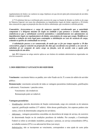 27
regulamentares do titular e na vacância no cargo, hipóteses em que deverá optar pela remuneração de um deles
durante o respectivo período.

    § 2º O substituto fará jus à retribuição pelo exercício do cargo ou função de direção ou chefia ou de cargo
de Natureza Especial, nos casos dos afastamentos ou impedimentos legais do titular, superiores a 30 (trinta)
dias consecutivos, paga na proporção dos dias de efetiva substituição, que excederem o referido período.

Comentário: Acrescentou-se o cargo de natureza especial, corroborando que a autoridade
competente é o dirigente máximo do órgão ou entidade a que pertence o servidor. Ademais,
estabeleceu-se que a substituição ocorrerá automática e cumulativamente nos afastamentos ou
impedimentos legais ou regulamentares do titular, sem prejuízo do cargo que ocupa. Modificou-se
também a redação do texto legal para contemplar a substituição no caso de vacância de cargo,
evitando-se quebra de continuidade no serviço.
   A substituição passou a ser remunerada, de modo que se for por tempo superior a 30 dias
consecutivos, paga-se somente na proporção dos dias que excederam esse período e, no caso de o
substituto já ser ocupante de outro cargo ou função, será de acordo com a opção pela
remuneração de um deles.

    Art. 39 O disposto no artigo anterior aplica-se aos titulares de unidades administrativas organizadas em
nível de assessoria.




3. DOS DIREITOS E VANTAGENS DO SERVIDOR




Vencimento: vencimento básico ou padrão, tem valor fixado em lei. É o nome do salário do servidor
público.
Remuneração: vencimento acrescido de todas as vantagens pecuniárias (indenizações, gratificações
e adicionais). Vencimento + parcelas extras.
        Vencimentos: são irredutíveis
        Remuneração pode ser redutível.


Vantagens pecuniárias:
−   Gratificações: parcelas decorrentes de função comissionada, cargo em comissão ou de natureza
    especial, gratificação natalina (13º salário). Além dessas gratificações, leis esparsas podem criar
    outras, a favor de determinadas categorias de servidores.
−   Adicionais: vantagens pecuniárias concedidas em decorrência de tempo de serviço, do exercício
    de determinada função ou de condições peculiares de trabalho. Por exemplo, a Constituição
    Federal se refere as atividades insalubres, perigosas e penosas, ao serviço extraordinário (50%),
    ao trabalho noturno (25%) e ao adicional de férias (um terço).
    Indenizações: não se incorporam ao vencimento, correspondem a uma ajuda de custo pelas
 