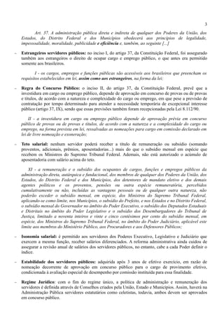 3
          Art. 37. A administração pública direta e indireta de qualquer dos Poderes da União, dos
    Estados, do Distrito Federal e dos Municípios obedecerá aos princípios de legalidade,
    impessoalidade, moralidade, publicidade e eficiência e, também, ao seguinte [...]

−   Estrangeiros servidores públicos: no inciso I, do artigo 37, da Constituição Federal, foi assegurado
    também aos estrangeiros o direito de ocupar cargo e emprego público, o que antes era permitido
    somente aos brasileiros.

            I - os cargos, empregos e funções públicas são acessíveis aos brasileiros que preencham os
    requisitos estabelecidos em lei, assim como aos estrangeiros, na forma da lei;

−   Regra do Concurso Público: o inciso II, do artigo 37, da Constituição Federal, prevê que a
    investidura em cargo ou emprego público, depende de aprovação em concurso de provas ou de provas
    e títulos, de acordo com a natureza e complexidade do cargo ou emprego, em que pese a previsão de
    contratação por tempo determinado para atender a necessidade temporária de excepcional interesse
    público (artigo 37, IX), sendo que essas previsões também foram recepcionadas pela Lei 8.112/90.

        II - a investidura em cargo ou emprego público depende de aprovação prévia em concurso
    público de provas ou de provas e títulos, de acordo com a natureza e a complexidade do cargo ou
    emprego, na forma prevista em lei, ressalvadas as nomeações para cargo em comissão declarado em
    lei de livre nomeação e exoneração;

−   Teto salarial: nenhum servidor poderá receber a título de remuneração ou subsídio (somando
    proventos, adicionais, prêmios, aposentadorias...) mais do que o subsídio mensal em espécie que
    recebem os Ministros do Supremo Tribunal Federal. Ademais, não está autorizado o acúmulo de
    aposentadoria com salário acima do teto.

        XI - a remuneração e o subsídio dos ocupantes de cargos, funções e empregos públicos da
    administração direta, autárquica e fundacional, dos membros de qualquer dos Poderes da União, dos
    Estados, do Distrito Federal e dos Municípios, dos detentores de mandato eletivo e dos demais
    agentes políticos e os proventos, pensões ou outra espécie remuneratória, percebidos
    cumulativamente ou não, incluídas as vantagens pessoais ou de qualquer outra natureza, não
    poderão exceder o subsídio mensal, em espécie, dos Ministros do Supremo Tribunal Federal,
    aplicando-se como limite, nos Municípios, o subsídio do Prefeito, e nos Estados e no Distrito Federal,
    o subsídio mensal do Governador no âmbito do Poder Executivo, o subsídio dos Deputados Estaduais
    e Distritais no âmbito do Poder Legislativo e o subsídio dos Desembargadores do Tribunal de
    Justiça, limitado a noventa inteiros e vinte e cinco centésimos por cento do subsídio mensal, em
    espécie, dos Ministros do Supremo Tribunal Federal, no âmbito do Poder Judiciário, aplicável este
    limite aos membros do Ministério Público, aos Procuradores e aos Defensores Públicos;

−   Isonomia salarial: é permitido aos servidores dos Poderes Executivo, Legislativo e Judiciário que
    exercem a mesma função, receber salários diferenciados. A reforma administrativa ainda cuidou de
    assegurar a revisão anual de salários dos servidores públicos, no entanto, cabe a cada Poder definir o
    índice.

−   Estabilidade dos servidores públicos: adquirida após 3 anos de efetivo exercício, em razão de
    nomeação decorrente de aprovação em concurso público para o cargo de provimento efetivo,
    condicionada à avaliação especial de desempenho por comissão instituída para essa finalidade.

−   Regime Jurídico: com o fim do regime único, a política de administração e remuneração dos
    servidores é definida através de Conselhos criados pela União, Estado e Municípios. Assim, haverá na
    Administração Pública servidores estatutários como celetistas, todavia, ambos devem ser aprovados
    em concurso público.
 