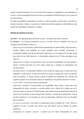 30
receber a pensão alimentícia. No caso de não existir cônjuge ou companheiro, são contempláveis
os pais e a pessoa designada (maior de 60 anos ou portadora de deficiência) que viva às custas do
servidor falecido.
Existindo pluralidade de dependentes, divide-se o valor da pensão em duas partes: uma para os
titulares da pensão vitalícia e outra para os titulares da pensão temporária, subdividindo-se cada
parcela por dependente temporário ou vitalício.


Direitos de ausência ao serviço.


a) Férias - são adquiridas após um ano de serviço, e as demais por efetivo exercício.
b) Licenças - são licenças temporárias em que o servidor deixa de trabalhar, sem que isso
configure falta disciplinar. Podem ser:
−   doença em pessoa da família: condicionada a apresentação de laudo médico. Nesse período, o
    servidor público está impedido de exercer qualquer outra atividade remunerada. É
    considerada também como pessoa da família, aquele que vive às expensas do servidor, desde
    que conste de sua ficha funcional. A remuneração mantém-se por 30 dias, prorrogáveis por
    mais 30.
−   afastamento do cônjuge ou companheiro: nesse caso não há remuneração, mas tão somente o
    direito à lotação provisória em outro órgão, desde que o cônjuge ou companheiro seja
    servidor público.
−   atividade política: a Constituição Federal e as leis eleitorais exigem que o servidor que irá se
    candidatar a cargo eletivo, se afaste do exercício do cargo ou função que exerce, um período
    antes das eleições. A licença começa a partir do registro da candidatura até o décimo dia
    seguinte ao pleito. Os vencimentos podem ser mantidos por um período máximo de 3 meses.
−   serviço militar: essa licença não gera remuneração.
−   capacitação: substituiu a licença prêmio por assiduidade. Dessa forma, a cada cinco anos
    (quinquênio) de efetivo exercício, o servidor público tem o direito de se afastar por até 3
    meses do cargo, no interesse da Administração, para realizar curso de capacitação relativos ao
    exercício de sua função ou para enriquecimento pessoal. A licença será remunerada e cabe ao
    servidor comprovar a sua inscrição em curso de capacitação. Salienta-se que esse benefício
    não é cumulável.
−   por interesse particular: sem direito a remuneração, pode se estender até 3 anos. Não há a
    exigência de que o servidor seja estável, mas não poderá estar no período de estágio
    probatório.
−   desempenho de mandato classista: o servidor que for eleito representante de classe
 