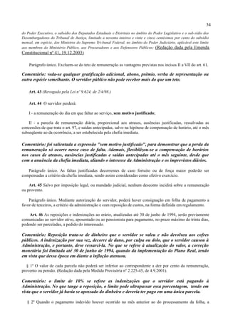 34
do Poder Executivo, o subsídio dos Deputados Estaduais e Distritais no âmbito do Poder Legislativo e o sub-sídio dos
Desembargadores do Tribunal de Justiça, limitado a noventa inteiros e vinte e cinco centésimos por cento do subsídio
mensal, em espécie, dos Ministros do Supremo Tri-bunal Federal, no âmbito do Poder Judiciário, aplicável este limite
aos membros do Ministério Público, aos Procuradores e aos Defensores Públicos; (Redação dada pela Emenda
Constitucional nº 41, 19.12.2003)

    Parágrafo único. Excluem-se do teto de remuneração as vantagens previstas nos incisos II a VII do art. 61.

Comentário: veda-se qualquer gratificação adicional, abono, prêmio, verba de representação ou
outra espécie semelhante. O servidor público não pode receber mais do que um teto.

    Art. 43 (Revogado pela Lei nº 9.624, de 2/4/98.)

    Art. 44 O servidor perderá:

    I - a remuneração do dia em que faltar ao serviço, sem motivo justificado;

    II - a parcela de remuneração diária, proporcional aos atrasos, ausências justificadas, ressalvadas as
concessões de que trata o art. 97, e saídas antecipadas, salvo na hipótese de compensação de horário, até o mês
subseqüente ao da ocorrência, a ser estabelecida pela chefia imediata.

Comentário: foi salientada a expressão "sem motivo justificado", para demonstrar que a perda da
remuneração só ocorre nesse caso de falta. Ademais, flexibilizou-se a compensação de horários
nos casos de atrasos, ausências justificadas e saídas antecipadas até o mês seguinte, desde que
com a anuência da chefia imediata, aliando o interesse da Administração e os imprevistos diários.

   Parágrafo único. As faltas justificadas decorrentes de caso fortuito ou de força maior poderão ser
compensadas a critério da chefia imediata, sendo assim consideradas como efetivo exercício.

    Art. 45 Salvo por imposição legal, ou mandado judicial, nenhum desconto incidirá sobre a remuneração
ou provento.

    Parágrafo único. Mediante autorização do servidor, poderá haver consignação em folha de pagamento a
favor de terceiros, a critério da administração e com reposição de custos, na forma definida em regulamento.

    Art. 46 As reposições e indenizações ao erário, atualizadas até 30 de junho de 1994, serão previamente
comunicadas ao servidor ativo, aposentado ou ao pensionista para pagamento, no prazo máximo de trinta dias,
podendo ser parceladas, a pedido do interessado.

Comentário: Reposição trata-se de dinheiro que o servidor se valeu e não devolveu aos cofres
públicos. A indenização por sua vez, decorre de dano, por culpa ou dolo, que o servidor causou à
Administração, e portanto, deve ressarci-la. No que se refere à atualização do valor, a correção
monetária foi limitada até 30 de junho de 1994, quando da implementação do Plano Real, tendo
em vista que dessa época em diante a inflação atenuou.

   § 1º O valor de cada parcela não poderá ser inferior ao correspondente a dez por cento da remuneração,
provento ou pensão. (Redação dada pela Medida Provisória nº 2.225-45, de 4.9.2001).

Comentário: o limite de 10% se refere as indenizações que o servidor está pagando à
Administração. No que tange a reposição, o limite pode ultrapassar essa porcentagem, tendo em
vista que o servidor já havia se apossado do dinheiro e deveria ter pago em uma única parcela.

   § 2º Quando o pagamento indevido houver ocorrido no mês anterior ao do processamento da folha, a
 