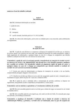 36
natureza e local do trabalho realizado



                                                   Seção I
                                              Das Indenizações

    Art. 51. Constituem indenizações ao servidor:

    I - ajuda de custo;

    II – diárias;

    III – transporte.

    IV – auxílio moradia. (Incluído pela Lei nº 11.355, de 2006)

    Art. 52. Os valores das indenizações, assim como as condições para a sua concessão, serão estabelecidos
em regulamento.



                                                Subseção I
                                             Da Ajuda de Custo

    Art. 53. A ajuda de custo destina-se a compensar as despesas de instalação do servidor que, no interesse
do serviço, passar a ter exercício em nova sede, com mudança de domicílio em caráter permanente, vedado o
duplo pagamento de indenização, a qualquer tempo, no caso de o cônjuge ou companheiro que detenha
também a condição de servidor vier a ter exercício na mesma sede.

Comentário: a ajuda de custo só será paga quando a transferência ou remoção do servidor ocorrer
no interesse do serviço e da Administração, não fazendo jus a esse benefício quando a mudança
for a pedido do servidor. Foi introduzida vedação de pagamento duplo da ajuda de custo, a
qualquer tempo, no caso de o cônjuge ou companheiro que detenha também a condição de
servidor vir a ter exercício na mesma localidade.

   § 1º Correm por conta da Administração as despesas de transporte do servidor e de sua família,
compreendendo passagem, bagagem e bens pessoais.

    § 2º À família do servidor que falecer na nova sede são assegurados ajuda de custo e transporte para a
localidade de origem, dentro do prazo de 1 (um) ano, contado do óbito.

    Art. 54. A ajuda de custo é calculada sobre a remuneração do servidor, conforme se dispuser em
regulamento, não podendo exceder a importância correspondente a 3 (três) meses.

Comentário: será no máximo o equivalente a 3 vencimentos (salários) do servidor.

    Art. 55. Não será concedida ajuda de custo ao servidor que se afastar do cargo, ou reassumi-lo, em virtude
de mandato eletivo.

   Art. 56. Será concedida ajuda de custo àquele que, não sendo servidor da União, for nomeado para cargo
em comissão, com mudança de domicílio.

Comentário: a mudança de domicílio é realizada com o intuito de atender o interesse da
Administração Pública, e, portanto, o servidor deve ser indenizado, uma vez que ele ocupará um
 