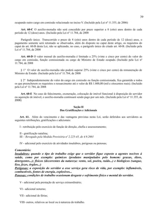 39
ocupando outro cargo em comissão relacionado no inciso V. (Incluído pela Lei nº 11.355, de 2006)

     Art. 60-C O auxílio-moradia não será concedido por prazo superior a 8 (oito) anos dentro de cada
período de 12 (doze) anos. (Incluído pela Lei nº 11.784, de 2008

     Parágrafo único. Transcorrido o prazo de 8 (oito) anos dentro de cada período de 12 (doze) anos, o
pagamento somente será retomado se observados, além do disposto no caput deste artigo, os requisitos do
caput do art. 60-B desta Lei, não se aplicando, no caso, o parágrafo único do citado art. 60-B. (Incluído pela
Lei nº 11.784, de 2008

     Art. 60-D O valor mensal do auxílio-moradia é limitado a 25% (vinte e cinco por cento) do valor do
cargo em comissão, função comissionada ou cargo de Ministro de Estado ocupado. (Incluído pela Lei nº
11.784, de 2008

    § 1° O valor do auxílio-moradia não poderá superar 25% (vinte e cinco por cento) da remuneração de
Ministro de Estado. (Incluído pela Lei nº 11.784, de 2008

     § 2° Independentemente do valor do cargo em comissão ou função comissionada, fica garantido a todos
os que preencherem os requisitos o ressarcimento até o valor de R$ 1.800,00 (mil e oitocentos reais). (Incluído
pela Lei nº 11.784, de 2008

     Art. 60-E No caso de falecimento, exoneração, colocação de imóvel funcional à disposição do servidor
ou aquisição de imóvel, o auxílio-moradia continuará sendo pago por um mês. (Incluído pela Lei nº 11.355, de
2006)

                                                   Seção II
                                        Das Gratificações e Adicionais

    Art. 61. Além do vencimento e das vantagens previstas nesta Lei, serão deferidos aos servidores as
seguintes retribuições, gratificações e adicionais:

    I - retribuição pelo exercício de função de direção, chefia e assessoramento;

    II - gratificação natalina;
    III – Revogado pela Medida Provisória nº 2.225-45, de 4.9.2001

    IV - adicional pelo exercício de atividades insalubres, perigosas ou penosas;

Comentário:
Insalubres: quando o tipo de trabalho exige que o servidor fique exposto a agentes nocivos à
saúde, como por exemplo: químicos (produtos manipulados pelo homem: graxas, óleos,
detergentes...); físicos (decorrentes da natureza: vento, sol, poeira, ruído...) e biológicos (sangue,
lixo, fezes, órgãos...)
Perigosas: a exposição do servidor a esse serviço gera risco de vida, por exemplo: inflamáveis,
combustíveis, fontes de energia, explosivos...
Penosas: condições de trabalho ocasionam desgaste e sofrimento físico e mental do servidor.

    V - adicional pela prestação de serviço extraordinário;

    VI - adicional noturno;

    VII - adicional de férias;

    VIII- outros, relativos ao local ou à natureza do trabalho.
 