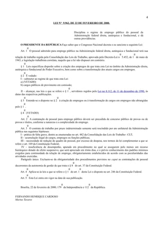 4
                                  LEI N° 9.962, DE 22 DE FEVEREIRO DE 2000.


                                                     Disciplina o regime de emprego público do pessoal da
                                                     Administração federal direta, autárquica e fundacional, e dá
                                                     outras providências.

     O PRESIDENTE DA REPÚBLICA Faço saber que o Congresso Nacional decreta e eu sanciono a seguinte Lei:
             o
     Art. 1 O pessoal admitido para emprego público na Administração federal direta, autárquica e fundacional terá sua
                                                                                                  o            o
relação de trabalho regida pela Consolidação das Leis do Trabalho, aprovada pelo Decreto-Lei n 5.452, de 1 de maio de
1943, e legislação trabalhista correlata, naquilo que a lei não dispuser em contrário.
          o
      § 1 Leis específicas disporão sobre a criação dos empregos de que trata esta Lei no âmbito da Administração direta,
autárquica e fundacional do Poder Executivo, bem como sobre a transformação dos atuais cargos em empregos.
          o
     § 2 É vedado:
     I – submeter ao regime de que trata esta Lei:
     a) (VETADO)
     b) cargos públicos de provimento em comissão;
                                                   o
      II – alcançar, nas leis a que se refere o § 1 , servidores regidos pela Lei no 8.112, de 11 de dezembro de 1990, às
datas das respectivas publicações.
          o                              o
     § 3 Estende-se o disposto no § 2 à criação de empregos ou à transformação de cargos em empregos não abrangidas
          o
pelo § 1 .
          o
     § 4 (VETADO)
             o
      Art. 2 A contratação de pessoal para emprego público deverá ser precedida de concurso público de provas ou de
provas e títulos, conforme a natureza e a complexidade do emprego.
             o
     Art. 3 O contrato de trabalho por prazo indeterminado somente será rescindido por ato unilateral da Administração
pública nas seguintes hipóteses:
     I – prática de falta grave, dentre as enumeradas no art. 482 da Consolidação das Leis do Trabalho– CLT;
     II – acumulação ilegal de cargos, empregos ou funções públicas;
      III – necessidade de redução de quadro de pessoal, por excesso de despesa, nos termos da lei complementar a que se
refere o art. 169 da Constituição Federal;
       IV – insuficiência de desempenho, apurada em procedimento no qual se assegurem pelo menos um recurso
hierárquico dotado de efeito suspensivo, que será apreciado em trinta dias, e o prévio conhecimento dos padrões mínimos
exigidos para continuidade da relação de emprego, obrigatoriamente estabelecidos de acordo com as peculiaridades das
atividades exercidas.
      Parágrafo único. Excluem-se da obrigatoriedade dos procedimentos previstos no caput as contratações de pessoal
                                                        o
decorrentes da autonomia de gestão de que trata o § 8 do art. 37 da Constituição Federal.
            o                                      o          o
     Art. 4 Aplica-se às leis a que se refere o § 1 do art. 1 desta Lei o disposto no art. 246 da Constituição Federal.
            o
     Art. 5 Esta Lei entra em vigor na data de sua publicação.

                                          o                      o
    Brasília, 22 de fevereiro de 2000; 179 da Independência e 112 da República.


FERNANDO HENRIQUE CARDOSO
Martus Tavares
 
