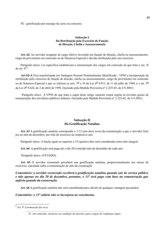 40
        IX - gratificação por encargo de curso ou concurso.



                                                               Subseção I
                                                 Da Retribuição pelo Exercício de Função
                                                  de Direção, Chefia e Assessoramento


    Art. 62. Ao servidor ocupante de cargo efetivo investido em função de direção, chefia ou assessoramento,
cargo de provimento em comissão ou de Natureza Especial é devida retribuição pelo seu exercício.

    Parágrafo único. Lei específica estabelecerá a remuneração dos cargos em comissão de que trata o inc. II
do art. 9º.9

     Art 62-A Fica transformada em Vantagem Pessoal Nominalmente Identificada - VPNI a incorporação da
retribuição pelo exercício de função de direção, chefia ou assessoramento, cargo de provimento em comissão
ou de Natureza Especial a que se referem os arts. 3o e 10 da Lei no 8.911, de 11 de julho de 1994, e o art. 3o
da Lei no 9.624, de 2 de abril de 1998. (Incluído pela Medida Provisória nº 2.225-45, de 4.9.2001)

    Parágrafo único. A VPNI de que trata o caput deste artigo somente estará sujeita às revisões gerais de
remuneração dos servidores públicos federais. (Incluído pela Medida Provisória nº 2.225-45, de 4.9.2001)




                                                                 Subseção II
                                                            Da Gratificação Natalina

     Art. 63 A gratificação natalina corresponde a 1/12 (um doze avos) da remuneração a que o servidor fizer
jus no mês de dezembro, por mês de exercício no respectivo ano.

        Parágrafo único. A fração igual ou superior a 15 (quinze) dias será considerada como mês integral.

        Art. 64 A gratificação será paga até o dia 20 (vinte)do mês de dezembro de cada ano.

        Parágrafo único. (VETADO).

    Art. 65 O servidor exonerado perceberá sua gratificação natalina, proporcionalmente aos meses de
exercício, calculada sobre a remuneração do mês da exoneração.

Comentário: o servidor exonerado receberá a gratificação natalina quando sair do serviço público
e não apenas no dia 20 de dezembro, portanto, o 13º será pago com base na remuneração que
auferia quando da exoneração.

        Art. 66 A gratificação natalina não será considerada para cálculo de qualquer vantagem pecuniária.

Comentário: o 13º salário não se incorpora ao vencimento.


9
    Art. 9º A nomeação far-se-á:
            ...................................................................................................................
                 II - em comissão, inclusive na condição de interino, para cargos de confiança vagos.
 