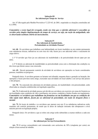 41

                                              Subseção III
                                    Do Adicional por Tempo de Serviço

    Art. 67 (Revogado pela Medida Provisória nº 2.225-45, de 2001, respeitadas as situações constituídas até
8.3.1999)

Comentário: o texto legal foi revogado, tendo em vista que o referido adicional é concedido ao
servidor pela simples implementação do tempo de serviço, ou seja, em razão da antiguidade, não
se observando nenhum critério de merecimento.


                                               Subseção IV
                                    Dos Adicionais de Insalubridade,
                                  Periculosidade ou Atividades Penosas*

    Art. 68. Os servidores que trabalhem com habitualidade em locais insalubres ou em contato permanente
com substâncias tóxicas, radioativas ou com risco de vida, fazem jus a um adicional sobre o vencimento do
cargo efetivo.

    § 1º O servidor que fizer jus aos adicionais de insalubridade e de periculosidade deverá optar por um
deles.

    § 2º O direito ao adicional de insalubridade ou periculosidade cessa com a eliminação das condições ou
dos riscos que deram causa a sua concessão.

   Art. 69. Haverá permanente controle da atividade de servidores em operações ou locais considerados
penosos, insalubres ou perigosos.

    Parágrafo único. A servidora gestante ou lactante será afastada, enquanto durar a gestação ou lactação, das
operações e locais previstos neste artigo, exercendo suas atividades em local salubre e em serviço não penoso
e não perigoso.

    Art. 70. Na concessão dos adicionais de atividades penosas, de insalubridade e de periculosidade, serão
observadas as situações estabelecidas em legislação específica.

    Art. 71. O adicional de atividade penosa será devido aos servidores em exercício em zonas de fronteira ou
em localidades cujas condições de vida o justifiquem, nos termos, condições e limites fixados em regulamento.
Comentário: os servidores que trabalham em fronteiras ou em localidades em que as condições de
vida sejam mais difíceis, fazem jus ao adicional de penosidade, em razão do desgaste físico e
mental.

   Art. 72. Os locais de trabalho e os servidores que operam com raio X ou substâncias radioativas serão
mantidos sob controle permanente, de modo que as doses de radiação ionizante não ultrapassem o nível
máximo previsto na legislação própria.

   Parágrafo único. Os servidores a que se refere este artigo serão submetidos a exames médicos a cada seis
meses.

                                               Subseção V
                                 Do Adicional por Serviço Extraordinário

    Art. 73 O serviço extraordinário será remunerado com acréscimo de 50% (cinqüenta por cento) em
relação à hora normal de trabalho.
 