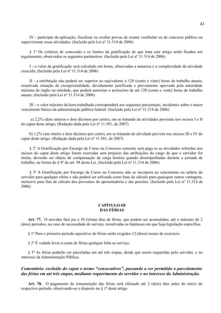 43

     IV - participar da aplicação, fiscalizar ou avaliar provas de exame vestibular ou de concurso público ou
supervisionar essas atividades. (Incluído pela Lei nº 11.314 de 2006)

     § 1º Os critérios de concessão e os limites da gratificação de que trata este artigo serão fixados em
regulamento, observados os seguintes parâmetros: (Incluído pela Lei nº 11.314 de 2006)

     I - o valor da gratificação será calculado em horas, observadas a natureza e a complexidade da atividade
exercida; (Incluído pela Lei nº 11.314 de 2006)

     II - a retribuição não poderá ser superior ao equivalente a 120 (cento e vinte) horas de trabalho anuais,
ressalvada situação de excepcionalidade, devidamente justificada e previamente aprovada pela autoridade
máxima do órgão ou entidade, que poderá autorizar o acréscimo de até 120 (cento e vinte) horas de trabalho
anuais; (Incluído pela Lei nº 11.314 de 2006)

     III - o valor máximo da hora trabalhada corresponderá aos seguintes percentuais, incidentes sobre o maior
vencimento básico da administração pública federal: (Incluído pela Lei nº 11.314 de 2006)

     a) 2,2% (dois inteiros e dois décimos por cento), em se tratando de atividades previstas nos incisos I e II
do caput deste artigo; (Redação dada pela Lei nº 11.501, de 2007)

    b) 1,2% (um inteiro e dois décimos por cento), em se tratando de atividade prevista nos incisos III e IV do
caput deste artigo. (Redação dada pela Lei nº 11.501, de 2007)

      § 2º A Gratificação por Encargo de Curso ou Concurso somente será paga se as atividades referidas nos
incisos do caput deste artigo forem exercidas sem prejuízo das atribuições do cargo de que o servidor for
titular, devendo ser objeto de compensação de carga horária quando desempenhadas durante a jornada de
trabalho, na forma do § 4º do art. 98 desta Lei. (Incluído pela Lei nº 11.314 de 2006)

     § 3º A Gratificação por Encargo de Curso ou Concurso não se incorpora ao vencimento ou salário do
servidor para qualquer efeito e não poderá ser utilizada como base de cálculo para quaisquer outras vantagens,
inclusive para fins de cálculo dos proventos da aposentadoria e das pensões. (Incluído pela Lei nº 11.314 de
2006)



                                                CAPÍTULO III
                                                 DAS FÉRIAS

    Art. 77. O servidor fará jus a 30 (trinta) dias de férias, que podem ser acumuladas, até o máximo de 2
(dois) períodos, no caso de necessidade do serviço, ressalvadas as hipóteses em que haja legislação específica.

    § 1º Para o primeiro período aquisitivo de férias serão exigidos 12 (doze) meses de exercício.

    § 2º É vedado levar à conta de férias qualquer falta ao serviço.

     § 3º As férias poderão ser parceladas em até três etapas, desde que assim requeridas pelo servidor, e no
interesse da Administração Pública.

Comentário: excluído do caput o termo “consecutivos”, passando a ser permitido o parcelamento
das férias em até três etapas, mediante requerimento do servidor e no interesse da Administração.

    Art. 78. O pagamento da remuneração das férias será efetuado até 2 (dois) dias antes do início do
respectivo período, observando-se o disposto no § 1º deste artigo.
 