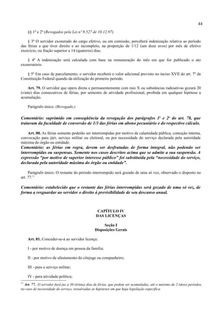 44
     §§ 1º e 2º (Revogados pela Lei nº 9.527 de 10.12.97)

    § 3º O servidor exonerado do cargo efetivo, ou em comissão, perceberá indenização relativa ao período
das férias a que tiver direito e ao incompleto, na proporção de 1/12 (um doze avos) por mês de efetivo
exercício, ou fração superior a 14 (quatorze) dias.

   § 4º A indenização será calculada com base na remuneração do mês em que for publicado o ato
exoneratório.

   § 5º Em caso de parcelamento, o servidor receberá o valor adicional previsto no inciso XVII do art. 7º da
Constituição Federal quando da utilização do primeiro período.

    Art. 79. O servidor que opera direta e permanentemente com raio X ou substâncias radioativas gozará 20
(vinte) dias consecutivos de férias, por semestre de atividade profissional, proibida em qualquer hipótese a
acumulação.

     Parágrafo único. (Revogado.)

Comentário: suprimido em conseqüência da revogação dos parágrafos 1o e 2o do art. 78, que
tratavam da faculdade de conversão de 1/3 das férias em abono pecuniário e do respectivo cálculo.

   Art. 80. As férias somente poderão ser interrompidas por motivo de calamidade pública, comoção interna,
convocação para júri, serviço militar ou eleitoral, ou por necessidade do serviço declarada pela autoridade
máxima do órgão ou entidade.
Comentário: as férias em regra, devem ser desfrutadas de forma integral, não podendo ser
interrompidas ou suspensas. Somente nos casos descritos acima que se admite a sua suspensão. A
expressão “por motivo de superior interesse público” foi substituída pela “necessidade do serviço,
declarada pela autoridade máxima do órgão ou entidade”.

     Parágrafo único. O restante do período interrompido será gozado de uma só vez, observado o disposto no
art. 77.11

Comentário: estabelecido que o restante das férias interrompidas será gozado de uma só vez, de
forma a resguardar ao servidor o direito à previsibilidade de seu descanso anual.



                                                   CAPÍTULO IV
                                                  DAS LICENÇAS

                                                      Seção I
                                                 Disposições Gerais

     Art. 81. Conceder-se-á ao servidor licença:

     I - por motivo de doença em pessoa da família;

     II - por motivo de afastamento do cônjuge ou companheiro;

     III - para o serviço militar;

     IV - para atividade política;
11
  Art. 77. O servidor fará jus a 30 (trinta) dias de férias, que podem ser acumuladas, até o máximo de 2 (dois) períodos,
no caso de necessidade do serviço, ressalvadas as hipóteses em que haja legislação específica.
 
