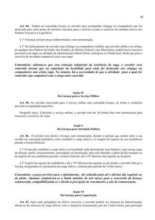 46

    Art. 84. Poderá ser concedida licença ao servidor para acompanhar cônjuge ou companheiro que foi
deslocado para outro ponto do território nacional, para o exterior ou para o exercício de mandato eletivo dos
Poderes Executivo e Legislativo.

    § 1º A licença será por prazo indeterminado e sem remuneração.

    § 2º No deslocamento de servidor cujo cônjuge ou companheiro também seja servidor público ou militar,
de qualquer dos Poderes da União, dos Estados, do Distrito Federal e dos Municípios, poderá haver exercício
provisório em órgão ou entidade da Administração federal direta, autárquica ou fundacional, desde que para o
exercício de atividade compatível com o seu cargo.

Comentário: salienta-se que essa remoção independe da existência de vaga, o servidor será
removido mesmo que na repartição da localidade para onde foi deslocado seu cônjuge ou
companheiro não exista vaga. No entanto, há a necessidade de que a atividade para a qual foi
removido seja compatível com o cargo antes exercido.




                                                  Seção IV
                                      Da Licença para o Serviço Militar

    Art. 85. Ao servidor convocado para o serviço militar será concedida licença, na forma e condições
previstas na legislação específica.

    Parágrafo único. Concluído o serviço militar, o servidor terá até 30 (trinta) dias sem remuneração para
reassumir o exercício do cargo.


                                                  Seção V
                                      Da Licença para Atividade Política

    Art. 86. O servidor terá direito a licença, sem remuneração, durante o período que mediar entre a sua
escolha em convenção partidária, como candidato a cargo eletivo, e à véspera do registro de sua candidatura
perante a Justiça Eleitoral.

    § 1º O servidor candidato a cargo eletivo na localidade onde desempenha suas funções e que exerça cargo
de direção, chefia, assessoramento, arrecadação ou fiscalização, dele será afastado, a partir do dia imediato ao
do registro de sua candidatura perante a Justiça Eleitoral, até o 10º (décimo) dia seguinte ao do pleito.

    § 2º A partir do registro da candidatura e até o 10º (décimo) dia seguinte ao da eleição, o servidor fará jus à
licença, assegurados os vencimentos do cargo efetivo, somente pelo período de 3 (três) meses.

Comentário: o prazo previsto para o afastamento, foi reduzido para até o décimo dia seguinte ao
do pleito. Ademais, estabeleceu-se o limite máximo de três meses para a concessão da licença
remunerada, compatibilizando-se o direito à percepção de vencimentos e não de remuneração.


                                                  Seção VI
                                         Da Licença para Capacitação

    Art. 87. Após cada qüinqüênio de efetivo exercício, o servidor poderá, no interesse da Administração,
afastar-se do exercício do cargo efetivo, com a respectiva remuneração, por até 3 (três) meses, para participar
 