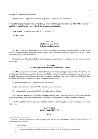 47
de curso de capacitação profissional.

     Parágrafo único. Os períodos de licença de que trata o caput não são acumuláveis.

Comentário: preservaram-se os períodos de licença-prêmio já adquiridos até 15/10/96, inclusive o
período residual para a concessão da licença para capacitação.

     Arts. 88 e 89. (Revogados pela Lei nº 9.527 de 10.12.97)

     Art. 90. (Vetado.)


                                                      Seção VII
                                               Da Licença para Tratar
                                              de Interesses Particulares

    Art. 91. A critério da Administração, poderão ser concedidas ao servidor ocupante de cargo efetivo, desde
que não esteja em estágio probatório, licenças para o trato de assuntos particulares, pelo prazo de até 3 (três)
anos consecutivos, sem remuneração.

    Parágrafo único. A licença poderá ser interrompida, a qualquer tempo, a pedido do servidor ou no interesse
do serviço.

                                                   Seção VIII
                             Da Licença para o Desempenho de Mandato Classista

    Art. 92. É assegurado ao servidor o direito à licença sem remuneração para o desempenho de mandato em
confederação, federação, associação de classe de âmbito nacional, sindicato representativo da categoria ou
entidade fiscalizadora da profissão, observado o disposto na alínea c do inciso VIII do art. 102 desta Lei,
conforme disposto em regulamento e observados os seguintes limites:12

     I - para entidades com até 5.000 associados, um servidor;

     II - para entidades com 5.001 a 30.000 associados, dois servidores;

     III - para entidades com mais de 30.000 associados, três servidores.

    § 1º Somente poderão ser licenciados servidores eleitos para cargos de direção ou representação nas
referidas entidades, desde que cadastradas no Ministério da Administração Federal e Reforma do Estado.

    § 2º A licença terá duração igual à do mandato, podendo ser prorrogada, no caso de reeleição, e por uma
única vez.

                                                  CAPÍTULO V
                                               DOS AFASTAMENTOS

                                                         Seção I

12
   Art. 102. Além das ausências ao serviço previstas no art. 97, são considerados como de efetivo exercício os
afastamentos em virtude de:
         ...................................................................................................................
              VIII - licença:
         ...................................................................................................................
         1.        para o desempenho de mandato classista, exceto para efeito de promoção por merecimento;
         2.
 