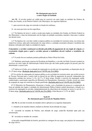 48
                                         Do Afastamento para Servir
                                         a outro Órgão ou Entidade

   Art. 93. O servidor poderá ser cedido para ter exercício em outro órgão ou entidade dos Poderes da
União, dos Estados, ou do Distrito Federal e dos Municípios, nas seguintes hipóteses:

    I - para exercício de cargo em comissão ou função de confiança;

    II - em casos previstos em leis específicas.

    § 1º Na hipótese do inciso I, sendo a cessão para órgãos ou entidades dos Estados, do Distrito Federal ou
dos Municípios, o ônus da remuneração será do órgão ou entidade cessionária, mantido o ônus para o cedente
nos demais casos.

    § 2º Na hipótese de o servidor cedido à empresa pública ou sociedade de economia mista, nos termos das
respectivas normas, optar pela remuneração do cargo efetivo, a entidade cessionária efetuará o reembolso das
despesas realizadas pelo órgão ou entidade de origem.

Comentário: o servidor continuará recebendo pela folha de pagamento de seu órgão de origem e o
cessionário (órgão para o qual o servidor passou a trabalhar) deverá realizar o reembolso do
cedente.

    § 3º A cessão far-se-á mediante portaria publicada no Diário Oficial da União.

    § 4º Mediante autorização expressa do Presidente da República, o servidor do Poder Executivo poderá ter
exercício em outro órgão da Administração Federal direta que não tenha quadro próprio de pessoal, para fim
determinado e a prazo certo.

     § 5º Aplica-se à União, em se tratando de empregado ou servidor por ela requisitado, as disposições dos §§
1º e 2º deste artigo. (Redação dada pela Lei nº 10.470, de 25.6.2002)
   § 6º As cessões de empregados de empresa pública ou de sociedade de economia mista, que receba recursos
de Tesouro Nacional para o custeio total ou parcial da sua folha de pagamento de pessoal, independem das
disposições contidas nos incisos I e II e §§ 1º e 2º deste artigo, ficando o exercício do empregado cedido
condicionado a autorização específica do Ministério do Planejamento, Orçamento e Gestão, exceto nos casos
de ocupação de cargo em comissão ou função gratificada. (Incluído pela Lei nº 10.470, de 25.6.2002)
    §7° O Ministério do Planejamento, Orçamento e Gestão, com a finalidade de promover a composição da
força de trabalho dos órgãos e entidades da Administração Pública Federal, poderá determinar a lotação ou o
exercício de empregado ou servidor, independentemente da observância do constante no inciso I e nos §§ 1º e
2º deste artigo. (Incluído pela Lei nº 10.470, de 25.6.2002) (Vide Decreto nº 5.375, de 2005)


                                                Seção II
                            Do Afastamento para Exercício de Mandato Eletivo

    Art. 94. Ao servidor investido em mandato eletivo aplicam-se as seguintes disposições:

    I - tratando-se de mandato federal, estadual ou distrital, ficará afastado do cargo;

   II - investido no mandato de Prefeito, será afastado do cargo, sendo-lhe facultado optar pela sua
remuneração;

    III - investido no mandato de vereador:

    a) havendo compatibilidade de horário, perceberá as vantagens de seu cargo, sem prejuízo da remuneração
do cargo eletivo;
 