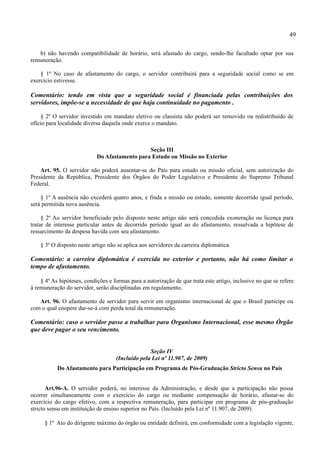 49

   b) não havendo compatibilidade de horário, será afastado do cargo, sendo-lhe facultado optar por sua
remuneração.

    § 1º No caso de afastamento do cargo, o servidor contribuirá para a seguridade social como se em
exercício estivesse.

Comentário: tendo em vista que a seguridade social é financiada pelas contribuições dos
servidores, impõe-se a necessidade de que haja continuidade no pagamento .

    § 2º O servidor investido em mandato eletivo ou classista não poderá ser removido ou redistribuído de
ofício para localidade diversa daquela onde exerce o mandato.



                                               Seção III
                            Do Afastamento para Estudo ou Missão no Exterior

    Art. 95. O servidor não poderá ausentar-se do País para estudo ou missão oficial, sem autorização do
Presidente da República, Presidente dos Órgãos do Poder Legislativo e Presidente do Supremo Tribunal
Federal.

    § 1º A ausência não excederá quatro anos, e finda a missão ou estudo, somente decorrido igual período,
será permitida nova ausência.

     § 2º Ao servidor beneficiado pelo disposto neste artigo não será concedida exoneração ou licença para
tratar de interesse particular antes de decorrido período igual ao do afastamento, ressalvada a hipótese de
ressarcimento da despesa havida com seu afastamento.

    § 3º O disposto neste artigo não se aplica aos servidores da carreira diplomática.

Comentário: a carreira diplomática é exercida no exterior e portanto, não há como limitar o
tempo de afastamento.

    § 4º As hipóteses, condições e formas para a autorização de que trata este artigo, inclusive no que se refere
à remuneração do servidor, serão disciplinadas em regulamento.

   Art. 96. O afastamento de servidor para servir em organismo internacional de que o Brasil participe ou
com o qual coopere dar-se-á com perda total da remuneração.

Comentário: caso o servidor passe a trabalhar para Organismo Internacional, esse mesmo Órgão
que deve pagar o seu vencimento.


                                                  Seção IV
                                    (Incluído pela Lei nº 11.907, de 2009)
           Do Afastamento para Participação em Programa de Pós-Graduação Stricto Sensu no País


       Art.96-A. O servidor poderá, no interesse da Administração, e desde que a participação não possa
ocorrer simultaneamente com o exercício do cargo ou mediante compensação de horário, afastar-se do
exercício do cargo efetivo, com a respectiva remuneração, para participar em programa de pós-graduação
stricto sensu em instituição de ensino superior no País. (Incluído pela Lei nº 11.907, de 2009)

      § 1º Ato do dirigente máximo do órgão ou entidade definirá, em conformidade com a legislação vigente,
 