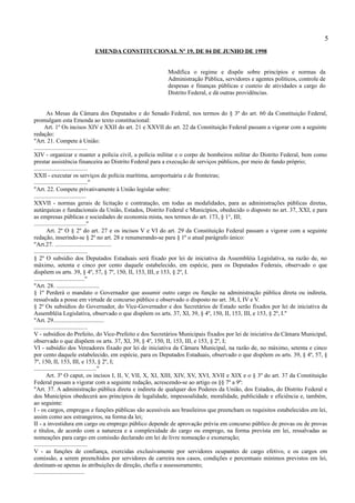 5
                         EMENDA CONSTITUCIONAL Nº 19, DE 04 DE JUNHO DE 1998


                                                        Modifica o regime e dispõe sobre princípios e normas da
                                                        Administração Pública, servidores e agentes políticos, controle de
                                                        despesas e finanças públicas e custeio de atividades a cargo do
                                                        Distrito Federal, e dá outras providências.


        As Mesas da Câmara dos Deputados e do Senado Federal, nos termos do § 3º do art. 60 da Constituição Federal,
promulgam esta Emenda ao texto constitucional:
       Art. 1º Os incisos XIV e XXII do art. 21 e XXVII do art. 22 da Constituição Federal passam a vigorar com a seguinte
redação:
"Art. 21. Compete à União:
....................................
XIV - organizar e manter a polícia civil, a polícia militar e o corpo de bombeiros militar do Distrito Federal, bem como
prestar assistência financeira ao Distrito Federal para a execução de serviços públicos, por meio de fundo próprio;
....................................
XXII - executar os serviços de polícia marítima, aeroportuária e de fronteiras;
...................................."
"Art. 22. Compete privativamente à União legislar sobre:
...................................
XXVII - normas gerais de licitação e contratação, em todas as modalidades, para as administrações públicas diretas,
autárquicas e fundacionais da União, Estados, Distrito Federal e Municípios, obedecido o disposto no art. 37, XXI, e para
as empresas públicas e sociedades de economia mista, nos termos do art. 173, § 1°, III;
..................................."
        Art. 2º O § 2º do art. 27 e os incisos V e VI do art. 29 da Constituição Federal passam a vigorar com a seguinte
redação, inserindo-se § 2º no art. 28 e renumerando-se para § 1º o atual parágrafo único:
"Art.27. ......................................
....................................
§ 2º O subsídio dos Deputados Estaduais será fixado por lei de iniciativa da Assembléia Legislativa, na razão de, no
máximo, setenta e cinco por cento daquele estabelecido, em espécie, para os Deputados Federais, observado o que
dispõem os arts. 39, § 4º, 57, § 7º, 150, II, 153, III, e 153, § 2º, I.
.................................."
"Art. 28. .............................
§ 1º Perderá o mandato o Governador que assumir outro cargo ou função na administração pública direta ou indireta,
ressalvada a posse em virtude de concurso público e observado o disposto no art. 38, I, IV e V.
§ 2º Os subsídios do Governador, do Vice-Governador e dos Secretários de Estado serão fixados por lei de iniciativa da
Assembléia Legislativa, observado o que dispõem os arts. 37, XI, 39, § 4º, 150, II, 153, III, e 153, § 2º, I."
"Art. 29..................................
....................................
V - subsídios do Prefeito, do Vice-Prefeito e dos Secretários Municipais fixados por lei de iniciativa da Câmara Municipal,
observado o que dispõem os arts. 37, XI, 39, § 4º, 150, II, 153, III, e 153, § 2º, I;
VI - subsídio dos Vereadores fixado por lei de iniciativa da Câmara Municipal, na razão de, no máximo, setenta e cinco
por cento daquele estabelecido, em espécie, para os Deputados Estaduais, observado o que dispõem os arts. 39, § 4º, 57, §
7º, 150, II, 153, III, e 153, § 2º, I;
.........................................."
        Art. 3º O caput, os incisos I, II, V, VII, X, XI, XIII, XIV, XV, XVI, XVII e XIX e o § 3º do art. 37 da Constituição
Federal passam a vigorar com a seguinte redação, acrescendo-se ao artigo os §§ 7º a 9º:
"Art. 37. A administração pública direta e indireta de qualquer dos Poderes da União, dos Estados, do Distrito Federal e
dos Municípios obedecerá aos princípios de legalidade, impessoalidade, moralidade, publicidade e eficiência e, também,
ao seguinte:
I - os cargos, empregos e funções públicas são acessíveis aos brasileiros que preencham os requisitos estabelecidos em lei,
assim como aos estrangeiros, na forma da lei;
II - a investidura em cargo ou emprego público depende de aprovação prévia em concurso público de provas ou de provas
e títulos, de acordo com a natureza e a complexidade do cargo ou emprego, na forma prevista em lei, ressalvadas as
nomeações para cargo em comissão declarado em lei de livre nomeação e exoneração;
....................................
V - as funções de confiança, exercidas exclusivamente por servidores ocupantes de cargo efetivo, e os cargos em
comissão, a serem preenchidos por servidores de carreira nos casos, condições e percentuais mínimos previstos em lei,
destinam-se apenas às atribuições de direção, chefia e assessoramento;
..................................
 