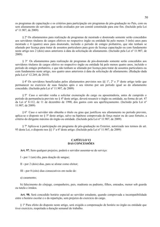 50
os programas de capacitação e os critérios para participação em programas de pós-graduação no País, com ou
sem afastamento do servidor, que serão avaliados por um comitê constituído para este fim. (Incluído pela Lei
nº 11.907, de 2009)

      § 2º Os afastamentos para realização de programas de mestrado e doutorado somente serão concedidos
aos servidores titulares de cargos efetivos no respectivo órgão ou entidade há pelo menos 3 (três) anos para
mestrado e 4 (quatro) anos para doutorado, incluído o período de estágio probatório, que não tenham se
afastado por licença para tratar de assuntos particulares para gozo de licença capacitação ou com fundamento
neste artigo nos 2 (dois) anos anteriores à data da solicitação de afastamento. (Incluído pela Lei nº 11.907, de
2009)

      § 3º Os afastamentos para realização de programas de pós-doutorado somente serão concedidos aos
servidores titulares de cargos efetivo no respectivo órgão ou entidade há pelo menos quatro anos, incluído o
período de estágio probatório, e que não tenham se afastado por licença para tratar de assuntos particulares ou
com fundamento neste artigo, nos quatro anos anteriores à data da solicitação de afastamento. (Redação dada
pela Lei nº 12.269, de 2010)

     § 4º Os servidores beneficiados pelos afastamentos previstos nos §§ 1º, 2º e 3º deste artigo terão que
permanecer no exercício de suas funções após o seu retorno por um período igual ao do afastamento
concedido. (Incluído pela Lei nº 11.907, de 2009)

      § 5º Caso o servidor venha a solicitar exoneração do cargo ou aposentadoria, antes de cumprido o
período de permanência previsto no § 4º deste artigo, deverá ressarcir o órgão ou entidade, na forma do art. 47
da Lei nº 8.112, de 11 de dezembro de 1990, dos gastos com seu aperfeiçoamento. (Incluído pela Lei nº
11.907, de 2009)

       § 6º Caso o servidor não obtenha o título ou grau que justificou seu afastamento no período previsto,
aplica-se o disposto no § 5º deste artigo, salvo na hipótese comprovada de força maior ou de caso fortuito, a
critério do dirigente máximo do órgão ou entidade. (Incluído pela Lei nº 11.907, de 2009)

      § 7º Aplica-se à participação em programa de pós-graduação no Exterior, autorizado nos termos do art.
95 desta Lei, o disposto nos §§ 1º a 6º deste artigo. (Incluído pela Lei nº 11.907, de 2009)


                                                 CAPÍTULO VI
                                               DAS CONCESSÕES

    Art. 97. Sem qualquer prejuízo, poderá o servidor ausentar-se do serviço:

    I - por 1 (um) dia, para doação de sangue;

    II - por 2 (dois) dias, para se alistar como eleitor;

    III - por 8 (oito) dias consecutivos em razão de:

    a) casamento;

    b) falecimento do cônjuge, companheiro, pais, madrasta ou padrasto, filhos, enteados, menor sob guarda
ou tutela e irmãos.

    Art. 98. Será concedido horário especial ao servidor estudante, quando comprovada a incompatibilidade
entre o horário escolar e o da repartição, sem prejuízo do exercício do cargo.

     § 1º Para efeito do disposto neste artigo, será exigida a compensação de horário no órgão ou entidade que
tiver exercício, respeitada a duração semanal do trabalho.
 