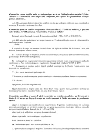 52
Comentário: caso o servidor tenha prestado qualquer serviço à União (inclui-se também Exército,
Marinha e Aeronáutica), esse tempo será computado para efeitos de aposentadoria, licença-
prêmio, adicionais...

    Art. 101. A apuração do tempo de serviço será feita em dias que serão convertidos em anos, considerado o
ano como de trezentos e sessenta e cinco dias.

Comentário: para um servidor se aposentar são necessários 12.775 dias de trabalho, já que esse
valor dividido por 365 (um ano), corresponde a 35 anos de trabalho

    Parágrafo único. (Revogado em razão de inconstitucionalidade – ADIn nº 609-6, DJ de 16/2/96).

    Art. 102. Além das ausências ao serviço previstas no art. 97, são considerados como de efetivo exercício
os afastamentos em virtude de:
     I – férias;

    II - exercício de cargo em comissão ou equivalente, em órgão ou entidade dos Poderes da União, dos
Estados, Municípios e Distrito Federal;

    III - exercício de cargo ou função de governo ou administração, em qualquer parte do território nacional,
por nomeação do Presidente da República;

     IV - participação em programa de treinamento regularmente instituído ou em programa de pós-graduação
stricto sensu no País, conforme dispuser o regulamento; (Redação dada pela Lei nº 11.907, de 2009)
   V - desempenho de mandato eletivo federal, estadual, municipal ou do Distrito Federal, exceto para
promoção por merecimento;

    VI - júri e outros serviços obrigatórios por lei;

    VII - missão ou estudo no exterior, quando autorizado o afastamento, conforme dispuser o regulamento;

    VIII – licença:

    a) à gestante, à adotante e à paternidade;

   b) para tratamento da própria saúde, até o limite de 24 (vinte e quatro) meses, cumulativo ao longo do
tempo de serviço público prestado à União, em cargo de provimento efetivo;

Comentário: considera-se como de efetivo exercício, os períodos cumulativos de licença até o
limite de 24 meses, ao longo do tempo de serviço prestado à União, em cargo de provimento
efetivo.

    c) para o desempenho de mandato classista ou participação de gerência ou administração em sociedade
cooperativa constituída por servidores para prestar serviços a seus membros, exceto para efeito de promoção
por merecimento; (Redação dada pela Lei nº 11.094, de 2005)
    d) por motivo de acidente em serviço ou doença profissional;

    e) para capacitação, conforme dispuser o regulamento;

    f) por convocação para o serviço militar;

    IX - deslocamento para a nova sede de que trata o art. 18;

    X - participação em competição desportiva nacional ou convocação para integrar representação desportiva
 