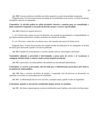 55

     Art. 109. O recurso poderá ser recebido com efeito suspensivo, a juízo da autoridade competente.
     Parágrafo único. Em caso de provimento do pedido de reconsideração ou do recurso, os efeitos da decisão
retroagirão à data do ato impugnado.

Comentário: As decisão podem ter efeito devolutivo (devolve a matéria para ser reanalisada) e
efeito suspensivo (suspende a execução da decisão até que o recurso seja decidido)

    Art. 110. O direito de requerer prescreve:

    I - em 5 (cinco) anos, quanto aos atos de demissão e de cassação de aposentadoria ou disponibilidade, ou
que afetem interesse patrimonial e créditos resultantes das relações de trabalho;

    II - em 120 (cento e vinte) dias, nos demais casos, salvo quando outro prazo for fixado em lei.

    Parágrafo único. O prazo de prescrição será contado da data da publicação do ato impugnado ou da data
da ciência pelo interessado, quando o ato não for publicado.

    Art. 111. O pedido de reconsideração e o recurso, quando cabíveis, interrompem a prescrição.

Comentário: Quando a prescrição é interrompida, o prazo para de correr, e se recomeçar a
contagem, iniciará desde o começo, tendo o prazo integral novamente.

    Art. 112. A prescrição é de ordem pública, não podendo ser relevada pela administração.

Comentário: se ocorrer a prescrição, não há nada que a Administração possa fazer, pois trata-se
de matéria de ordem pública.

    Art. 113. Para o exercício do direito de petição, é assegurada vista do processo ou documento, na
repartição, ao servidor ou a procurador por ele constituído.

    Art. 114. A Administração deverá rever seus atos, a qualquer tempo, quando eivados de ilegalidade.

Comentário: quando os atos forem considerados ilegais, devem ser anulados.

    Art. 115. São fatais e improrrogáveis os prazos estabelecidos neste Capítulo, salvo motivo de força maior
 