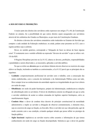 56




4. DOS DEVERES E PROIBIÇÕES


       A maior parte dos direitos dos servidores estão expressos nos artigos 37 a 44, da Constituição
Federal, no entanto, há a possibilidade de que outros direitos sejam assegurados aos servidores
através de leis ordinárias dos Estados ou Municípios, ou por meio de Constituições Estaduais.
       Os direitos e deveres dos servidores estatutários estão traduzidos no Estatuto do Servidor que
compete a cada unidade da Federação estabelecer, ou ainda, podem estar presentes na CLT, caso o
regime jurídico seja o celetista.
       Dever, no sentido genérico, corresponde a "obrigação de fazer ou deixar de fazer alguma
coisa". É exatamente esse o sentido refletido na expressão "deveres do servidor" a que se refere o art.
116 do RJU.
       O Regime Disciplinar previsto na Lei 8.112, abarca os deveres, proibições, responsabilidades
e penalidades a serem observadas e, se necessário, aplicadas a servidor público.
       No que se refere aos deveres que os servidores federais devem observar no exercício do cargo
efetivo ou função, incluindo-se também os comissionados, a Lei 8.112 prevê que os principais são os
seguintes:
−   Lealdade: comprometimento profissional do servidor com o trabalho, com a consecução das
    metas estabelecidas, com o conceito da instituição e da Administração Pública como um todo.
    Deve sempre levar ao conhecimento da autoridade superior as irregularidades de que tiver ciência
    em razão do cargo.
−   Obediência: em razão do poder hierárquico, próprio da Administração, estabelecem-se relações
    de subordinação entre os servidores. O dever de obediência consiste na obrigação em que se acha
    o servidor subalterno de acatar as ordens emanadas do legítimo superior hierárquico, salvo as
    manifestamente ilegais.
−   Conduta ética: o dever de conduta ética decorre do princípio constitucional da moralidade
    administrativa e impõe ao servidor a obrigação de observar constantemente, o elemento ético,
    seja no exercício do cargo ou função, ou fora dele. Deve o servidor em sua vida particular, agir de
    modo coerente com a sua condição, evitando qualquer atitude que possa influir no prestígio da
    função pública.
−   Sigilo funcional: impõem-se ao servidor reserva sobre assuntos e informações de que tomou
    conhecimento em razão do cargo ou função desempenhada. Salienta-se que o dever de guardar
 