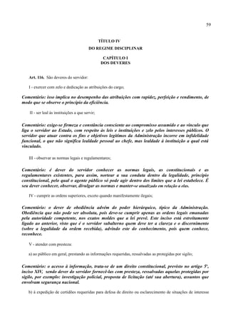 59


                                                  TÍTULO IV
                                          DO REGIME DISCIPLINAR

                                                    CAPÍTULO I
                                                   DOS DEVERES


   Art. 116. São deveres do servidor:

   I - exercer com zelo e dedicação as atribuições do cargo;

Comentário: isso implica no desempenho das atribuições com rapidez, perfeição e rendimento, de
modo que se observe o princípio da eficiência.

    II - ser leal às instituições a que servir;

Comentário: exige-se firmeza e constância consciente ao compromisso assumido e ao vínculo que
liga o servidor ao Estado, com respeito às leis e instituições e zelo pelos interesses públicos. O
servidor que atuar contra os fins e objetivos legítimos da Administração incorre em infidelidade
funcional, o que não significa lealdade pessoal ao chefe, mas lealdade à instituição a qual está
vinculado.

   III - observar as normas legais e regulamentares;

Comentário: é dever do servidor conhecer as normas legais, as constitucionais e as
regulamentares existentes, para assim, nortear a sua conduta dentro da legalidade, princípio
constitucional, pelo qual o agente público só pode agir dentro dos limites que a lei estabelece. É
seu dever conhecer, observar, divulgar as normas e manter-se atualizado em relação a elas.

   IV - cumprir as ordens superiores, exceto quando manifestamente ilegais;

Comentário: o dever de obediência advém do poder hierárquico, típico da Administração.
Obediência que não pode ser absoluta, pois deve-se cumprir apenas as ordens legais emanadas
pela autoridade competente, nos exatos moldes que a lei prevê. Este inciso está estreitamente
ligado ao anterior, visto que é o servidor subalterno quem deve ter a clareza e o discernimento
(sobre a legalidade da ordem recebida), advindo este do conhecimento, pois quem conhece,
reconhece.

   V - atender com presteza:

   a) ao público em geral, prestando as informações requeridas, ressalvadas as protegidas por sigilo;

Comentário: o acesso à informação, trata-se de um direito constitucional, previsto no artigo 5o,
inciso XIV, sendo dever do servidor fornecê-las com presteza, ressalvadas aquelas protegidas por
sigilo, por exemplo: investigação policial, proposta de licitação (até sua abertura), assuntos que
envolvam segurança nacional.

   b) à expedição de certidões requeridas para defesa de direito ou esclarecimento de situações de interesse
 