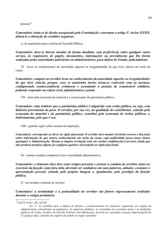 60
       pessoal;14

Comentário: trata-se de direito assegurado pela Constituição, consoante o artigo 5o, inciso XXXIV,
alínea b, a obtenção de certidões negativas.

       c) às requisições para a defesa da Fazenda Pública;

Comentário: deve-se buscar atender de forma imediata, com preferência sobre qualquer outro
serviço, às requisições de papéis, documentos, informações ou providências que lhe forem
realizadas pelas autoridades judiciárias ou administrativas, para defesa do Estado, judicialmente.

    VI - levar ao conhecimento da autoridade superior as irregularidades de que tiver ciência em razão do
cargo;

Comentário: compete ao servidor levar ao conhecimento da autoridade superior as irregularidades
de que tiver ciência, porque, caso se mantenha inerte, torna-se conivente com as mesmas,
configurando condescendência criminosa e assumindo a posição de responsável solidário,
podendo responder na esfera cível, administrativa e penal.

       VII - zelar pela economia do material e a conservação do patrimônio público;

Comentário: cabe lembrar que o patrimônio público é adquirido com verba pública, ou seja, com
dinheiro proveniente do povo. O servidor, por sua vez, na qualidade de contribuinte, zelando pela
economia do material e do patrimônio público, contribui pela economia de verbas públicas e,
indiretamente, pelo que é seu.

       VIII - guardar sigilo sobre assunto da repartição;

Comentário: corresponde ao dever de sigilo funcional. O servidor deve manter irrestrita reserva e discrição
sobre informação de que tomou conhecimento em razão do cargo, cuja publicidade possa trazer danos
quaisquer à Administração. Mesmo a simples revelação oral, em caráter confidencial a terceiro, ainda que
não produza prejuízo algum, já configura quebra e desrespeito ao sigilo funcional.


       IX - manter conduta compatível com a moralidade administrativa;

Comentário: o elemento ético deve estar sempre presente e nortear a conduta do servidor, tanto no
exercício da função como fora dela, devendo ser cuidadoso em suas palavras, atitudes, costumes e
apresentação pessoal, zelando pela própria imagem e, igualmente, pelo prestígio da função
pública.

       X - ser assíduo e pontual ao serviço;

Comentário: a assiduidade e a pontualidade do servidor são fatores rigorosamente avaliados
durante o estágio probatório.
14
     LEI Nº 9.051, DE 18/5/95
              Art. 1º. As certidões para a defesa de direitos e esclarecimentos de situações, requeridas aos órgãos da
       administração centralizada ou autárquica, às empresas públicas, às sociedades de economia mista e às fundações
       públicas da União, Estados, do Distrito Federal e dos Municípios, deverão ser expedidas no prazo improrrogável de
       15 (quinze) dias, contados do registro do pedido no órgão expedidor.
 