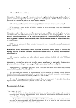 64

       XV - proceder de forma desidiosa;

Comentário: desídia corresponde a um comportamento negligente, indolente e preguiçoso. Ocorre
quando o servidor age com descaso e apatia, não empregando a devida atenção, cuidado e
eficiência no exercício da função ou cargo que lhe compete.

       XVI - utilizar pessoal ou recursos materiais da repartição em serviços ou atividades particulares;16

   XVII - cometer a outro servidor atribuições estranhas ao cargo que ocupa, exceto em situações de
emergência e transitórias;

Comentário: não cabe a um servidor determinar ou modificar as atribuições a serem
desempenhadas por outro servidor, ainda que a ele subordinado, pois o cargo público e as suas
funções são determinadas por Lei. As situações de emergência e transitoriedade, constituem uma
exceção, uma vez que é um momento em que todos devem colaborar, até que as condições normais
se restabeleçam.

    XVIII - exercer quaisquer atividades que sejam incompatíveis com o exercício do cargo ou função e com o
horário de trabalho;

Comentário: a ética deve sempre nortear a conduta do servidor, dentro e fora do exercício da
função, devendo ele evitar quaisquer atitudes que atentem contra o princípio da moralidade
administrativa.

    XIX - recusar-se a atualizar seus dados cadastrais quando solicitado. (Incluído pela Lei nº 9.527, de
10.12.97)

Comentário: constitui um dever do servidor manter atualizado os seus dados fundamentais
perante à Administração, para que seja possível, em caso de necessidade, localizá-lo.

     Parágrafo único. A vedação de que trata o inciso X do caput deste artigo não se aplica nos seguintes
casos: (Incluído pela Lei nº 11.784, de 2008)

      I - participação nos conselhos de administração e fiscal de empresas ou entidades em que a União
detenha, direta ou indiretamente, participação no capital social ou em sociedade cooperativa constituída para
prestar serviços a seus membros; e (Incluído pela Lei nº 11.784, de 2008)

      II - gozo de licença para o trato de interesses particulares, na forma do art. 91 desta Lei, observada a
legislação sobre conflito de interesses. (Incluído pela Lei nº 11.784, de 2008)


Da acumulação de Cargos


16
     LEI Nº 8.429, DE 2/6/92
                Art. 10. Constitui ato de improbidade administrativa, que causa lesão ao erário, qualquer ação ou omissão,
       dolosa ou culposa, que enseje perda patrimonial, desvio, apropriação, malbaratamento ou dilapidação dos bens ou
       haveres dos órgãos e entidades públicos.
            ...................................................................................................................
                II - permitir ou concorrer para que pessoa física ou jurídica privada utilize bens, rendas, verbas ou valores
       integrantes do acervo patrimonial das entidades mencionadas no art. 1º desta Lei, sem a observância das
       formalidades legais e regulamentares aplicáveis à espécie;
 