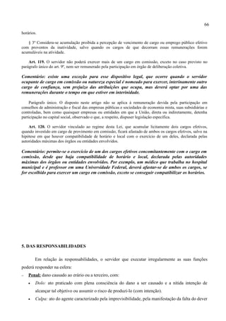 66
horários.

   § 3º Considera-se acumulação proibida a percepção de vencimento de cargo ou emprego público efetivo
com proventos da inatividade, salvo quando os cargos de que decorram essas remunerações forem
acumuláveis na atividade.

    Art. 119. O servidor não poderá exercer mais de um cargo em comissão, exceto no caso previsto no
parágrafo único do art. 9º, nem ser remunerado pela participação em órgão de deliberação coletiva.

Comentário: existe uma exceção para esse dispositivo legal, que ocorre quando o servidor
ocupante de cargo em comissão ou natureza especial é nomeado para exercer, interinamente outro
cargo de confiança, sem prejuízo das atribuições que ocupa, mas deverá optar por uma das
remunerações durante o tempo em que estiver em interinidade.

    Parágrafo único. O disposto neste artigo não se aplica à remuneração devida pela participação em
conselhos de administração e fiscal das empresas públicas e sociedades de economia mista, suas subsidiárias e
controladas, bem como quaisquer empresas ou entidades em que a União, direta ou indiretamente, detenha
participação no capital social, observado o que, a respeito, dispuser legislação específica.

    Art. 120. O servidor vinculado ao regime desta Lei, que acumular licitamente dois cargos efetivos,
quando investido em cargo de provimento em comissão, ficará afastado de ambos os cargos efetivos, salvo na
hipótese em que houver compatibilidade de horário e local com o exercício de um deles, declarada pelas
autoridades máximas dos órgãos ou entidades envolvidos.

Comentário: permite-se o exercício de um dos cargos efetivos concomitantemente com o cargo em
comissão, desde que haja compatibilidade de horário e local, declarada pelas autoridades
máximas dos órgãos ou entidades envolvidos. Por exemplo, um médico que trabalha no hospital
municipal e é professor em uma Universidade Federal, deverá afastar-se de ambos os cargos, se
for escolhido para exercer um cargo em comissão, exceto se conseguir compatibilizar os horários.




5. DAS RESPONSABILIDADES

        Em relação às responsabilidades, o servidor que executar irregularmente as suas funções
poderá responder na esfera:
−   Penal: dano causado ao erário ou a terceiro, com:
    •   Dolo: ato praticado com plena consciência do dano a ser causado e a nítida intenção de
        alcançar tal objetivo ou assumir o risco de produzi-lo (com intenção).
    •   Culpa: ato do agente caracterizado pela imprevisibilidade, pela manifestação da falta do dever
 