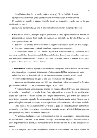 67
        de cuidado em face das circunstâncias (sem intenção). São modalidades de culpa:
    a) imprudência: atitude em que o agente atua com precipitação, sem a devida cautela;
    b) negligência: quando o agente, podendo tomar as precauções exigidas não o faz por
displicência ou inércia;
    c) imperícia: é a inabilidade, a falta de conhecimentos técnicos para o exercício do ofício.


−   Civil: em sua essência, pressupõe prejuízo patrimonial, e visa à reparação material. São atos de
    contravenção ou infração legal ligadas ao exercício das atribuições do devedor. Subdivide-sem
    em responsabilidade civil:
    •   Subjetiva – só haverá o dever de indenizar se o agente tiver causado o dano por dolo ou culpa.
    •   Objetiva – independe da existência de dolo ou culpa por parte do agente.
        A Constituição Federal de 1988, adotou a Teoria do Risco Administrativo, consubstanciando
que a responsabilidade da Administração Pública será objetiva, de modo que responderá pelos danos
que seus agentes, nessa qualidade, causarem a terceiros. Em ação regressiva, o servidor fica obrigado
a reparar os danos causados à Fazenda Pública.


−   Administrativa: condutas impróprias do servidor no desempenho de suas funções, em desacordo
    com os princípios e regras que fundamentam a Administração Pública, que podem ser tanto:
    - Omissivas: nascem de um não agir por parte do agente quando este tinha o dever de agir.
    - Comissivas: resultantes de um agir, de uma ação positiva por parte do agente.
        As normas administrativas a que o servidor está subordinado estão expressas em leis, decretos,
provimentos e na Lei 8.112, por exemplo, nos artigos 116, 117 e 132.
        A responsabilidade administrativa é apurada em processo administrativo, no qual se assegura
ao servidor o contraditório e a ampla defesa. Caso seja verificada a prática de ato administrativo
ilícito pelo servidor, o mesmo sofrerá uma sanção administrativa, que poderá ser: demissão,
advertência, suspensão, cassação da aposentadoria, disponibilidade, dentre outras. Note-se que a
penalidade aplicada deverá ser sempre motivada pela autoridade competente, sob pena de nulidade.
        Se no curso do processo administrativo, verificar-se que o ato cometido pelo servidor, também
se enquadra como ilícito penal, deverá encaminhar-se cópia dos autos ao Ministério Público, para que
esse promova ação cabível em desfavor do servidor.
        As responsabilidades e as penas podem cumular-se, pois são independentes e autônomas entre
si; podendo tanto o servidor efetivo, como o de cargo comissionado, responder simultaneamente a
essas responsabilidades. Porém, há hipótese em que a decisão em uma das esferas influenciará as
demais:
−   Se na esfera penal o servidor for absolvido em virtude da inexistência do fato, ou se o servidor for
 
