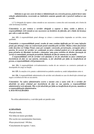 69
       Salienta-se que nos casos de dano à Administração ou a terceira pessoa, poderá haver uma
solução administrativa, recorrendo ao Judiciário somente quando não é possível realizar-se um
acordo.

    § 3º A obrigação de reparar o dano estende-se aos sucessores e contra eles será executada, até o limite do
valor da herança recebida.

Comentário: se por ventura o servidor obrigado a reparar o dano, venha a falecer, a
responsabilidade civil estende-se aos sucessores ou herdeiros do falecido, até o limite da herança
que cabe a cada um deles.

    Art. 123. A responsabilidade penal abrange os crimes e contravenções imputadas ao servidor, nessa
qualidade.

Comentário: a responsabilidade penal, resulta de uma conduta tipificada por lei como infração
penal, que abrange crime ou contravenção penal cometida pelo servidor. Muitos crimes funcionais
estão descritos no Código Penal, como por exemplo: concussão, prevaricação, corrupção ativa e
passiva. Se ocorrer do servidor ser condenado no juízo criminal poderá ser a ele aplicada uma
pena privativa de liberdade (reclusão e detenção), uma pena restritiva de direitos (prestação de
serviço à comunidade, prestação pecuniária, limitação de fim de semana etc) ou multa.
    A responsabilidade civil do servidor será afastada se ele for absolvido no juízo criminal por
inexistência do fato ou sua autoria, entretanto, se for absolvido por falta ou insuficiência de
provas, a responsabilidade civil permanecerá.

    Art. 124. A responsabilidade civil-administrativa resulta de ato omissivo ou comissivo praticado no
desempenho do cargo ou função.

    Art. 125. As sanções civis, penais e administrativas poderão cumular-se, sendo independentes entre si.

   Art. 126. A responsabilidade administrativa do servidor será afastada no caso de absolvição criminal que
negue a existência do fato ou sua autoria.

Comentário: Na esfera administrativa ocorre o mesmo com a seara civil. Se o servidor for
absolvido no juízo criminal por inexistência do fato ou sua autoria, a responsabilidade
administrativa será afastada. Mas se foi absolvido por falta ou insuficiência de provas, mantém-se
a responsabilização administrativa.
6. DAS PENALIDADES



   Na esfera administrativa, o servidor pode ser punido com:




a) Advertência
•Punição branda;
•Em faltas de menor gravidade;
•Por escrito nos assentamentos funcionais;
•Prazo prescricional: 180 dias;
•Cancelamento de registro: 3 anos;
 