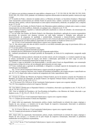 7
§ 3º Aplica-se aos servidores ocupantes de cargo público o disposto no art. 7º, IV, VII, VIII, IX, XII, XIII, XV, XVI, XVII,
XVIII, XIX, XX, XXII e XXX, podendo a lei estabelecer requisitos diferenciados de admissão quando a natureza do cargo
o exigir.
§ 4º O membro de Poder, o detentor de mandato eletivo, os Ministros de Estado e os Secretários Estaduais e Municipais
serão remunerados exclusivamente por subsídio fixado em parcela única, vedado o acréscimo de qualquer gratificação,
adicional, abono, prêmio, verba de representação ou outra espécie remuneratória, obedecido, em qualquer caso, o disposto
no art. 37, X e XI.
§ 5º Lei da União, dos Estados, do Distrito Federal e dos Municípios poderá estabelecer a relação entre a maior e a menor
remuneração dos servidores públicos, obedecido, em qualquer caso, o disposto no art. 37, XI.
§ 6º Os Poderes Executivo, Legislativo e Judiciário publicarão anualmente os valores do subsídio e da remuneração dos
cargos e empregos públicos.
§ 7º Lei da União, dos Estados, do Distrito Federal e dos Municípios disciplinará a aplicação de recursos orçamentários
provenientes da economia com despesas correntes em cada órgão, autarquia e fundação, para aplicação no
desenvolvimento de programas de qualidade e produtividade, treinamento e desenvolvimento, modernização,
reaparelhamento e racionalização do serviço público, inclusive sob a forma de adicional ou prêmio de produtividade.
§ 8º A remuneração dos servidores públicos organizados em carreira poderá ser fixada nos termos do § 4º."
        Art. 6º O art. 41 da Constituição Federal passa a vigorar com a seguinte redação:
"Art. 41. São estáveis após três anos de efetivo exercício os servidores nomeados para cargo de provimento efetivo em
virtude de concurso público.
§ 1º O servidor público estável só perderá o cargo:
I - em virtude de sentença judicial transitada em julgado;
II - mediante processo administrativo em que lhe seja assegurada ampla defesa;
III - mediante procedimento de avaliação periódica de desempenho, na forma de lei complementar, assegurada ampla
defesa.
§ 2º Invalidada por sentença judicial a demissão do servidor estável, será ele reintegrado, e o eventual ocupante da vaga,
se estável, reconduzido ao cargo de origem, sem direito a indenização, aproveitado em outro cargo ou posto em
disponibilidade com remuneração proporcional ao tempo de serviço.
§ 3º Extinto o cargo ou declarada a sua desnecessidade, o servidor estável ficará em disponibilidade, com remuneração
proporcional ao tempo de serviço, até seu adequado aproveitamento em outro cargo.
§ 4º Como condição para a aquisição da estabilidade, é obrigatória a avaliação especial de desempenho por comissão
instituída para essa finalidade."
        Art. 7º O art. 48 da Constituição Federal passa a vigorar acrescido do seguinte inciso XV:
"Art. 48. Cabe ao Congresso Nacional, com a sanção do Presidente da República, não exigida esta para o especificado nos
arts. 49, 51 e 52, dispor sobre todas as matérias de competência da União, especialmente sobre:
....................................
XV - fixação do subsídio dos Ministros do Supremo Tribunal Federal, por lei de iniciativa conjunta dos Presidentes da
República, da Câmara dos Deputados, do Senado Federal e do Supremo Tribunal Federal, observado o que dispõem os
arts. 39, § 4º, 150, II, 153, III, e 153, § 2º, I."
    Art. 8º Os incisos VII e VIII do art. 49 da Constituição Federal passam a vigorar com a seguinte redação:
"Art. 49. É da competência exclusiva do Congresso Nacional:
....................................
VII - fixar idêntico subsídio para os Deputados Federais e os Senadores, observado o que dispõem os arts. 37, XI, 39, § 4º,
150, II, 153, III, e 153, § 2º, I;
VIII - fixar os subsídios do Presidente e do Vice-Presidente da República e dos Ministros de Estado, observado o que
dispõem os arts. 37, XI, 39, § 4º, 150, II, 153, III, e 153, § 2º, I;
..................................."
Art. 9º O inciso IV do art. 51 da Constituição Federal passa a vigorar com a seguinte redação:
"Art. 51. Compete privativamente à Câmara dos Deputados:
....................................
IV - dispor sobre sua organização, funcionamento, polícia, criação, transformação ou extinção dos cargos, empregos e
funções de seus serviços, e a iniciativa de lei para fixação da respectiva remuneração, observados os parâmetros
estabelecidos na lei de diretrizes orçamentárias;
....................................."
        Art. 10. O inciso XIII do art. 52 da Constituição Federal passa a vigorar com a seguinte redação:
"Art. 52. Compete privativamente ao Senado Federal:
...................................
XIII - dispor sobre sua organização, funcionamento, polícia, criação, transformação ou extinção dos cargos, empregos e
funções de seus serviços, e a iniciativa de lei para fixação da respectiva remuneração, observados os parâmetros
estabelecidos na lei de diretrizes orçamentárias;
...................................."
    Art. 11. O § 7º do art. 57 da Constituição Federal passa a vigorar com a seguinte redação:
"Art. 57. ............................
 