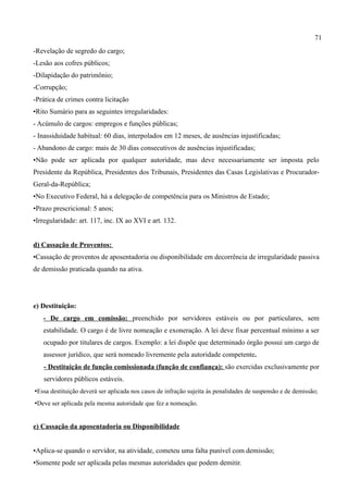 71
-Revelação de segredo do cargo;
-Lesão aos cofres públicos;
-Dilapidação do patrimônio;
-Corrupção;
-Prática de crimes contra licitação
•Rito Sumário para as seguintes irregularidades:
- Acúmulo de cargos: empregos e funções públicas;
- Inassiduidade habitual: 60 dias, interpolados em 12 meses, de ausências injustificadas;
- Abandono de cargo: mais de 30 dias consecutivos de ausências injustificadas;
•Não pode ser aplicada por qualquer autoridade, mas deve necessariamente ser imposta pelo
Presidente da República, Presidentes dos Tribunais, Presidentes das Casas Legislativas e Procurador-
Geral-da-República;
•No Executivo Federal, há a delegação de competência para os Ministros de Estado;
•Prazo prescricional: 5 anos;
•Irregularidade: art. 117, inc. IX ao XVI e art. 132.


d) Cassação de Proventos:
•Cassação de proventos de aposentadoria ou disponibilidade em decorrência de irregularidade passiva
de demissão praticada quando na ativa.




e) Destituição:
   - De cargo em comissão: preenchido por servidores estáveis ou por particulares, sem
   estabilidade. O cargo é de livre nomeação e exoneração. A lei deve fixar percentual mínimo a ser
   ocupado por titulares de cargos. Exemplo: a lei dispõe que determinado órgão possui um cargo de
   assessor jurídico, que será nomeado livremente pela autoridade competente.
   - Destituição de função comissionada (função de confiança): são exercidas exclusivamente por
   servidores públicos estáveis.
•Essa destituição deverá ser aplicada nos casos de infração sujeita às penalidades de suspensão e de demissão;
•Deve ser aplicada pela mesma autoridade que fez a nomeação.


e) Cassação da aposentadoria ou Disponibilidade


•Aplica-se quando o servidor, na atividade, cometeu uma falta punível com demissão;
•Somente pode ser aplicada pelas mesmas autoridades que podem demitir.
 